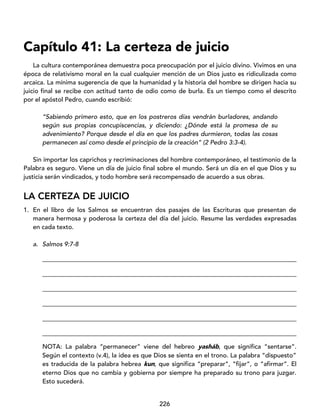 226
Capítulo 41: La certeza de juicio
La cultura contemporánea demuestra poca preocupación por el juicio divino. Vivimos en una
época de relativismo moral en la cual cualquier mención de un Dios justo es ridiculizada como
arcaica. La mínima sugerencia de que la humanidad y la historia del hombre se dirigen hacia su
juicio final se recibe con actitud tanto de odio como de burla. Es un tiempo como el descrito
por el apóstol Pedro, cuando escribió:
“Sabiendo primero esto, que en los postreros días vendrán burladores, andando
según sus propias concupiscencias, y diciendo: ¿Dónde está la promesa de su
advenimiento? Porque desde el día en que los padres durmieron, todas las cosas
permanecen así como desde el principio de la creación” (2 Pedro 3:3-4).
Sin importar los caprichos y recriminaciones del hombre contemporáneo, el testimonio de la
Palabra es seguro. Viene un día de juicio final sobre el mundo. Será un día en el que Dios y su
justicia serán vindicados, y todo hombre será recompensado de acuerdo a sus obras.
LA CERTEZA DE JUICIO
1. En el libro de los Salmos se encuentran dos pasajes de las Escrituras que presentan de
manera hermosa y poderosa la certeza del día del juicio. Resume las verdades expresadas
en cada texto.
a. Salmos 9:7-8
_________________________________________________________________________________
_________________________________________________________________________________
_________________________________________________________________________________
_________________________________________________________________________________
_________________________________________________________________________________
_________________________________________________________________________________
NOTA: La palabra “permanecer” viene del hebreo yasháb, que significa “sentarse”.
Según el contexto (v.4), la idea es que Dios se sienta en el trono. La palabra “dispuesto”
es traducida de la palabra hebrea kun, que significa “preparar”, “fijar”, o “afirmar”. El
eterno Dios que no cambia y gobierna por siempre ha preparado su trono para juzgar.
Esto sucederá.
 