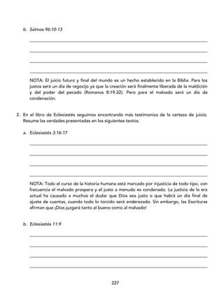 227
b. Salmos 96:10-13
_________________________________________________________________________________
_________________________________________________________________________________
_________________________________________________________________________________
_________________________________________________________________________________
NOTA: El juicio futuro y final del mundo es un hecho establecido en la Biblia. Para los
justos será un día de regocijo ya que la creación será finalmente liberada de la maldición
y del poder del pecado (Romanos 8:19-22). Pero para el malvado será un día de
condenación.
2. En el libro de Eclesiastés seguimos encontrando más testimonios de la certeza de juicio.
Resume las verdades presentadas en los siguientes textos.
a. Eclesiastés 3:16-17
_________________________________________________________________________________
_________________________________________________________________________________
_________________________________________________________________________________
_________________________________________________________________________________
NOTA: Todo el curso de la historia humana está marcado por injusticia de todo tipo, con
frecuencia el malvado prospera y el justo a menudo es condenado. La justicia de la era
actual ha causado a muchos el dudar que Dios sea justo o que habrá un día final de
ajuste de cuentas, cuando todo lo torcido será enderezado. Sin embargo, las Escrituras
afirman que ¡Dios juzgará tanto al bueno como al malvado!
b. Eclesiastés 11:9
_________________________________________________________________________________
_________________________________________________________________________________
_________________________________________________________________________________
_________________________________________________________________________________
 