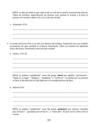 228
NOTA: La idea principal es que cada acción en esta tierra tendrá consecuencias eternas.
Todos los hombres, especialmente los jóvenes, para quienes la muerte y el juicio le
parecen tan remotos, deben vivir a la luz de esta verdad.
c. Eclesiastés 12:14
_________________________________________________________________________________
_________________________________________________________________________________
_________________________________________________________________________________
3. La certeza del juicio final no es solo una doctrina del Antiguo Testamento sino que también
se presenta con gran claridad en el Nuevo Testamento. ¿Qué nos enseñan los siguientes
textos del Nuevo Testamento acerca de esta verdad?
a. Hechos 17:31-32
_________________________________________________________________________________
_________________________________________________________________________________
_________________________________________________________________________________
_________________________________________________________________________________
NOTA: La palabra “establecido” viene del griego ístemi que significa “permanecer”,
“fijado en un lugar”, “designar”, “establecer” o “confirmar”. La verdad que se presenta
es clara, el día del juicio ha sido fijado por el inmutable decreto de Dios.
b. Hebreos 9:27
_________________________________________________________________________________
_________________________________________________________________________________
_________________________________________________________________________________
_________________________________________________________________________________
NOTA: La palabra “establecido” viene del griego apókeimai, que expresa “señalado
para el futuro”, “guardado para el futuro”, o “reservado”. El juicio es tan cierto como la
muerte.
 