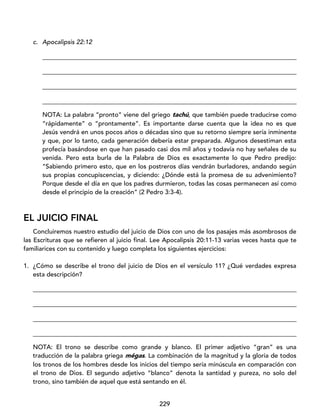229
c. Apocalipsis 22:12
_________________________________________________________________________________
_________________________________________________________________________________
_________________________________________________________________________________
_________________________________________________________________________________
NOTA: La palabra “pronto” viene del griego tachú, que también puede traducirse como
“rápidamente” o “prontamente”. Es importante darse cuenta que la idea no es que
Jesús vendrá en unos pocos años o décadas sino que su retorno siempre sería inminente
y que, por lo tanto, cada generación debería estar preparada. Algunos desestiman esta
profecía basándose en que han pasado casi dos mil años y todavía no hay señales de su
venida. Pero esta burla de la Palabra de Dios es exactamente lo que Pedro predijo:
“Sabiendo primero esto, que en los postreros días vendrán burladores, andando según
sus propias concupiscencias, y diciendo: ¿Dónde está la promesa de su advenimiento?
Porque desde el día en que los padres durmieron, todas las cosas permanecen así como
desde el principio de la creación” (2 Pedro 3:3-4).
EL JUICIO FINAL
Concluiremos nuestro estudio del juicio de Dios con uno de los pasajes más asombrosos de
las Escrituras que se refieren al juicio final. Lee Apocalipsis 20:11-13 varias veces hasta que te
familiarices con su contenido y luego completa los siguientes ejercicios:
1. ¿Cómo se describe el trono del juicio de Dios en el versículo 11? ¿Qué verdades expresa
esta descripción?
____________________________________________________________________________________
____________________________________________________________________________________
____________________________________________________________________________________
____________________________________________________________________________________
NOTA: El trono se describe como grande y blanco. El primer adjetivo “gran” es una
traducción de la palabra griega mégas. La combinación de la magnitud y la gloria de todos
los tronos de los hombres desde los inicios del tiempo sería minúscula en comparación con
el trono de Dios. El segundo adjetivo “blanco” denota la santidad y pureza, no solo del
trono, sino también de aquel que está sentando en él.
 