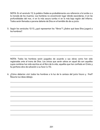 231
NOTA: En el versículo 13, la palabra Hades es probablemente una referencia a la tumba o a
la morada de los muertos. Los hombres no encontrarán lugar dónde esconderse, ni en las
profundidades del mar, ni en la más oscura tumba ni en la más baja región del infierno.
Todos serán llamados a pararse delante de Dios en el temible día de su juicio.
5. Según los versículos 12-13, ¿qué representan los “libros”? ¿Sobre qué base Dios juzgará a
los hombres?
____________________________________________________________________________________
____________________________________________________________________________________
____________________________________________________________________________________
____________________________________________________________________________________
____________________________________________________________________________________
NOTA: Todos los hombres serán juzgados de acuerdo a sus obras como han sido
registradas ante el trono de Dios. Los únicos que serán salvos en aquel día son aquellos
cuyos nombres han sido escritos en el libro de la vida, aquellos que han confiado en Cristo y
Su perfecta obra de salvación a su favor (v.15).
6. ¿Cómo deberían vivir todos los hombres a la luz de la certeza del juicio futuro y final?
Resume tus ideas debajo.
____________________________________________________________________________________
____________________________________________________________________________________
____________________________________________________________________________________
____________________________________________________________________________________
____________________________________________________________________________________
____________________________________________________________________________________
____________________________________________________________________________________
____________________________________________________________________________________
 
