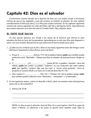 232
Capítulo 42: Dios es el salvador
Concluiremos nuestro estudio de la doctrina de Dios con una amplia mirada a las buenas
noticias de que el rey, legislador y juez del universo es también el salvador. En este capítulo
consideraremos al Dios que salva y a su Plan para nuestra salvación. En los capítulos siguientes
veremos de manera específica los roles del Padre, del Hijo y del Espíritu Santo. Aprenderemos
que nuestra salvación es la obra de toda la Trinidad: Padre, Hijo y Espíritu Santo.
EL DIOS QUE SALVA
En esta sección daremos una mirada a los textos de la Escritura que afirman la obra
salvadora de Dios en favor de los pecadores. Aprenderemos no solo que Dios está dispuesto a
salvar, sino que también descubriremos que solamente Él tiene el poder para salvar.
1. ¿Cuáles son los nombres que se dan a Dios en los textos siguientes tanto del Antiguo como
del Nuevo Testamento? ¿Qué afirman acerca de Dios?
a. El que S________________ (Salmos 17:7). De la palabra hebrea yasha, que también puede
traducirse como “libertador”. Nótese que Dios es salvador de quienes buscan refugio en
Él.
b. S________________ y R__________________ (Isaías 60:16). La palabra “salvador” viene del
hebreo yasha (ver arriba). La palabra “redentor” es una traducción del verbo hebreo
gaal, que significa “comprar algo que fue tuyo” o “actuar como pariente”, como se
presenta en Levítico 25:25 y se ilustra en la vida de Booz (Rut 4:1-15).
c. Dios nuestro S_________________ (Tito 3:4; 1 Timoteo 2:3). De la palabra griega sotér,
que también puede traducirse como “libertador”, “rescatador” o “preservador”.
2. En los siguientes textos, ¿cómo se describe a Dios? ¿Qué nos enseñan estas descripciones
acerca de su obra salvadora?
a. Salmos 3:8; 37:39
_________________________________________________________________________________
_________________________________________________________________________________
_________________________________________________________________________________
NOTA: La idea es que la salvación viene de Dios. Es su prerrogativa. Solo Él es capaz de
salvar o libertar. La referencia a los justos no apunta hacia aquellos cuyas vidas se
 