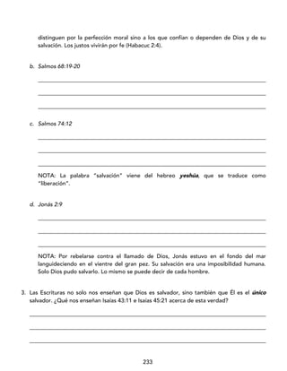 233
distinguen por la perfección moral sino a los que confían o dependen de Dios y de su
salvación. Los justos vivirán por fe (Habacuc 2:4).
b. Salmos 68:19-20
_________________________________________________________________________________
_________________________________________________________________________________
_________________________________________________________________________________
c. Salmos 74:12
_________________________________________________________________________________
_________________________________________________________________________________
_________________________________________________________________________________
NOTA: La palabra “salvación” viene del hebreo yeshúa, que se traduce como
“liberación”.
d. Jonás 2:9
_________________________________________________________________________________
_________________________________________________________________________________
_________________________________________________________________________________
NOTA: Por rebelarse contra el llamado de Dios, Jonás estuvo en el fondo del mar
languideciendo en el vientre del gran pez. Su salvación era una imposibilidad humana.
Solo Dios pudo salvarlo. Lo mismo se puede decir de cada hombre.
3. Las Escrituras no solo nos enseñan que Dios es salvador, sino también que Él es el único
salvador. ¿Qué nos enseñan Isaías 43:11 e Isaías 45:21 acerca de esta verdad?
____________________________________________________________________________________
____________________________________________________________________________________
____________________________________________________________________________________
 