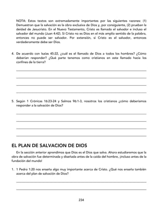 234
NOTA: Estos textos son extremadamente importantes por las siguientes razones: (1)
Demuestran que la salvación es la obra exclusiva de Dios y, por consiguiente, (2) prueban la
deidad de Jesucristo. En el Nuevo Testamento, Cristo es llamado el salvador e incluso el
salvador del mundo (Juan 4:42). Si Cristo no es Dios en el más amplio sentido de la palabra,
entonces no puede ser salvador. Por extensión, si Cristo es el salvador, entonces
verdaderamente debe ser Dios.
4. De acuerdo con Isaías 45:22, ¿cuál es el llamado de Dios a todos los hombres? ¿Cómo
deberían responder? ¿Qué parte tenemos como cristianos en este llamado hacia los
confines de la tierra?
____________________________________________________________________________________
____________________________________________________________________________________
____________________________________________________________________________________
____________________________________________________________________________________
5. Según 1 Crónicas 16:23-24 y Salmos 96:1-3, nosotros los cristianos ¿cómo deberíamos
responder a la salvación de Dios?
____________________________________________________________________________________
____________________________________________________________________________________
____________________________________________________________________________________
____________________________________________________________________________________
EL PLAN DE SALVACION DE DIOS
En la sección anterior aprendimos que Dios es el Dios que salva. Ahora estudiaremos que la
obra de salvación fue determinada y diseñada antes de la caída del hombre, ¡incluso antes de la
fundación del mundo!
1. 1 Pedro 1:20 nos enseña algo muy importante acerca de Cristo. ¿Qué nos enseña también
acerca del plan de salvación de Dios?
____________________________________________________________________________________
____________________________________________________________________________________
 
