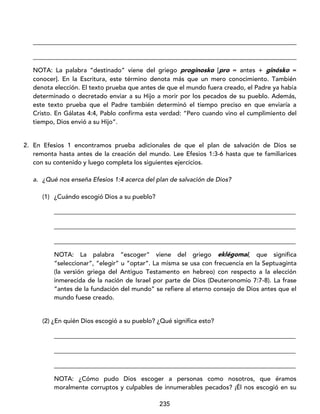 235
____________________________________________________________________________________
____________________________________________________________________________________
NOTA: La palabra “destinado” viene del griego proginosko [pro = antes + ginósko =
conocer]. En la Escritura, este término denota más que un mero conocimiento. También
denota elección. El texto prueba que antes de que el mundo fuera creado, el Padre ya había
determinado o decretado enviar a su Hijo a morir por los pecados de su pueblo. Además,
este texto prueba que el Padre también determinó el tiempo preciso en que enviaría a
Cristo. En Gálatas 4:4, Pablo confirma esta verdad: “Pero cuando vino el cumplimiento del
tiempo, Dios envió a su Hijo”.
2. En Efesios 1 encontramos prueba adicionales de que el plan de salvación de Dios se
remonta hasta antes de la creación del mundo. Lee Efesios 1:3-6 hasta que te familiarices
con su contenido y luego completa los siguientes ejercicios.
a. ¿Qué nos enseña Efesios 1:4 acerca del plan de salvación de Dios?
(1) ¿Cuándo escogió Dios a su pueblo?
_____________________________________________________________________________
_____________________________________________________________________________
_____________________________________________________________________________
NOTA: La palabra “escoger” viene del griego eklégomai, que significa
“seleccionar”, “elegir” u “optar”. La misma se usa con frecuencia en la Septuaginta
(la versión griega del Antiguo Testamento en hebreo) con respecto a la elección
inmerecida de la nación de Israel por parte de Dios (Deuteronomio 7:7-8). La frase
“antes de la fundación del mundo” se refiere al eterno consejo de Dios antes que el
mundo fuese creado.
(2) ¿En quién Dios escogió a su pueblo? ¿Qué significa esto?
_____________________________________________________________________________
_____________________________________________________________________________
_____________________________________________________________________________
NOTA: ¿Cómo pudo Dios escoger a personas como nosotros, que éramos
moralmente corruptos y culpables de innumerables pecados? ¡Él nos escogió en su
 