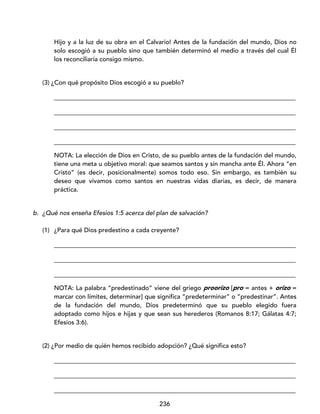 236
Hijo y a la luz de su obra en el Calvario! Antes de la fundación del mundo, Dios no
solo escogió a su pueblo sino que también determinó el medio a través del cual Él
los reconciliaría consigo mismo.
(3) ¿Con qué propósito Dios escogió a su pueblo?
_____________________________________________________________________________
_____________________________________________________________________________
_____________________________________________________________________________
_____________________________________________________________________________
NOTA: La elección de Dios en Cristo, de su pueblo antes de la fundación del mundo,
tiene una meta u objetivo moral: que seamos santos y sin mancha ante Él. Ahora “en
Cristo” (es decir, posicionalmente) somos todo eso. Sin embargo, es también su
deseo que vivamos como santos en nuestras vidas diarias, es decir, de manera
práctica.
b. ¿Qué nos enseña Efesios 1:5 acerca del plan de salvación?
(1) ¿Para qué Dios predestino a cada creyente?
_____________________________________________________________________________
_____________________________________________________________________________
_____________________________________________________________________________
NOTA: La palabra “predestinado” viene del griego proorízo [pro = antes + orízo =
marcar con límites, determinar] que significa “predeterminar” o “predestinar”. Antes
de la fundación del mundo, Dios predeterminó que su pueblo elegido fuera
adoptado como hijos e hijas y que sean sus herederos (Romanos 8:17; Gálatas 4:7;
Efesios 3:6).
(2) ¿Por medio de quién hemos recibido adopción? ¿Qué significa esto?
_____________________________________________________________________________
_____________________________________________________________________________
_____________________________________________________________________________
 