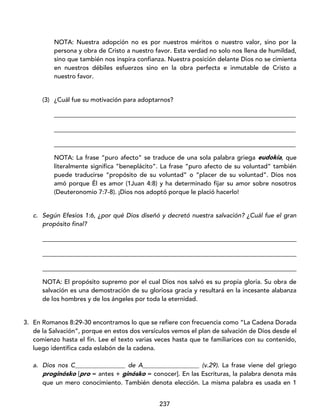 237
NOTA: Nuestra adopción no es por nuestros méritos o nuestro valor, sino por la
persona y obra de Cristo a nuestro favor. Esta verdad no solo nos llena de humildad,
sino que también nos inspira confianza. Nuestra posición delante Dios no se cimienta
en nuestros débiles esfuerzos sino en la obra perfecta e inmutable de Cristo a
nuestro favor.
(3) ¿Cuál fue su motivación para adoptarnos?
_____________________________________________________________________________
_____________________________________________________________________________
_____________________________________________________________________________
NOTA: La frase “puro afecto” se traduce de una sola palabra griega eudokía, que
literalmente significa “beneplácito”. La frase “puro afecto de su voluntad” también
puede traducirse “propósito de su voluntad” o “placer de su voluntad”. Dios nos
amó porque Él es amor (1Juan 4:8) y ha determinado fijar su amor sobre nosotros
(Deuteronomio 7:7-8). ¡Dios nos adoptó porque le plació hacerlo!
c. Según Efesios 1:6, ¿por qué Dios diseñó y decretó nuestra salvación? ¿Cuál fue el gran
propósito final?
_________________________________________________________________________________
_________________________________________________________________________________
_________________________________________________________________________________
NOTA: El propósito supremo por el cual Dios nos salvó es su propia gloria. Su obra de
salvación es una demostración de su gloriosa gracia y resultará en la incesante alabanza
de los hombres y de los ángeles por toda la eternidad.
3. En Romanos 8:29-30 encontramos lo que se refiere con frecuencia como “La Cadena Dorada
de la Salvación”, porque en estos dos versículos vemos el plan de salvación de Dios desde el
comienzo hasta el fin. Lee el texto varias veces hasta que te familiarices con su contenido,
luego identifica cada eslabón de la cadena.
a. Dios nos C________________ de A__________________ (v.29). La frase viene del griego
proginósko [pro = antes + ginósko = conocer]. En las Escrituras, la palabra denota más
que un mero conocimiento. También denota elección. La misma palabra es usada en 1
 