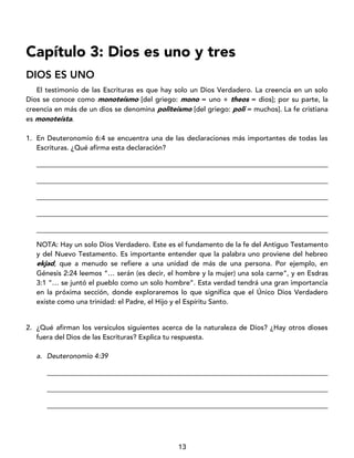 13
Capítulo 3: Dios es uno y tres
DIOS ES UNO
El testimonio de las Escrituras es que hay solo un Dios Verdadero. La creencia en un solo
Dios se conoce como monoteísmo [del griego: mono = uno + theos = dios]; por su parte, la
creencia en más de un dios se denomina politeísmo [del griego: poli = muchos]. La fe cristiana
es monoteísta.
1. En Deuteronomio 6:4 se encuentra una de las declaraciones más importantes de todas las
Escrituras. ¿Qué afirma esta declaración?
____________________________________________________________________________________
____________________________________________________________________________________
____________________________________________________________________________________
____________________________________________________________________________________
____________________________________________________________________________________
NOTA: Hay un solo Dios Verdadero. Este es el fundamento de la fe del Antiguo Testamento
y del Nuevo Testamento. Es importante entender que la palabra uno proviene del hebreo
ekjad, que a menudo se refiere a una unidad de más de una persona. Por ejemplo, en
Génesis 2:24 leemos “… serán (es decir, el hombre y la mujer) una sola carne”, y en Esdras
3:1 “… se juntó el pueblo como un solo hombre”. Esta verdad tendrá una gran importancia
en la próxima sección, donde exploraremos lo que significa que el Único Dios Verdadero
existe como una trinidad: el Padre, el Hijo y el Espíritu Santo.
2. ¿Qué afirman los versículos siguientes acerca de la naturaleza de Dios? ¿Hay otros dioses
fuera del Dios de las Escrituras? Explica tu respuesta.
a. Deuteronomio 4:39
_________________________________________________________________________________
_________________________________________________________________________________
_________________________________________________________________________________
 