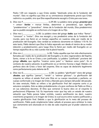 238
Pedro 1:20 con respecto a que Cristo estaba “destinado antes de la fundación del
mundo”. Esto no significa que Dios en su omnisciencia simplemente previó que Cristo
redimiría a su pueblo, sino que Dios específicamente escogió a Cristo para esa tarea.
b. Dios nos P__________________________ (v.29-30). La palabra viene griego proorízo [pro
= antes+ horízo = marcar límites, determinar o preordenar], que significa
“predeterminar” o “preordinar”. Antes de la fundación del mundo, Dios predeterminó
que su pueblo escogido se conformara a la imagen de su Hijo.
c. Dios nos L_____________ (v.30). La palabra viene del griego kaléo, que indica “llamar”,
“convocar” o “invitar”. Dios nos escogió y nos predestinó antes de la fundación del
mundo, pero nos llamó en un tiempo específico en nuestras vidas por medio de la
predicación del Evangelio. Esta verdad se evidencia claramente en Gálatas 1:15-16. En
este texto, Pablo declaró que Dios lo había separado aun desde el vientre de su madre
(elección y predestinación), pero luego Dios lo llamó por medio del Evangelio en un
tiempo específico de su vida cuando más le plació hacerlo.
d. Dios nos J_________________________ (v.30). Todos aquellos que han sido efectivamente
llamados por medio de la predicación del Evangelio y la obra regeneradora del Espíritu
Santo, vienen a la fe en Cristo y son justificados. La palabra “justificado” proviene del
griego dikaióo, que significa “mostrar como justo” o “declarar como justo”. En el
contexto de nuestra salvación, la justificación es un término forense o legal. Debido a la
perfecta obra de Cristo a favor del creyente, Dios es capaz de declararlo legalmente
como perfectamente justo delante de Él.
e. Dios nos G__________________________ (v.30). La palabra “glorificado” viene del griego
doxázo, que significa “pensar”, “rendir” o “estimar glorioso”. La glorificación del
creyente se refiere al estado final ante Dios en su cuerpo resucitado y perfecto, un
cuerpo conformado a la imagen de Cristo y liberado para siempre del poder del pecado.
En este versículo, Pablo se refiere a las glorificación final del creyente como si ya
estuviera completa. Esto se debe probablemente a la gran confianza de Pablo en Dios y
en sus soberanos decretos. El Dios que comenzó la buena obra en el creyente la
perfeccionará (Filipenses 1:6). Es importante notar que hay solo un estado de nuestra
salvación que Pablo parece haber omitido, nuestra santificación (es decir, nuestro
crecimiento progresivo a la imagen de Cristo), lo cual ocurre entre nuestra justificación y
nuestra glorificación final. Debido a que la glorificación es la meta del proceso de
santificación, Pablo pudo simplemente haber saltado el proceso para enfatizar la meta
que ciertamente será alcanzada en la vida de cada creyente por el poder soberano de
Dios.
 