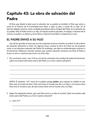 239
Capítulo 43: La obra de salvación del
Padre
El Dios que diseñó el plan para la salvación de su pueblo es también el Dios que actuó y
actúa en la historia de la humanidad para llevar a cabo su plan a través de su Hijo. En el
ejercicio debajo veremos varias verdades grandiosas sobre el papel del Padre en la salvación de
su pueblo: Dios el Padre envió a su Hijo, le imputó nuestros pecados, le castigó, lo levantó de la
muerte, lo exaltó a su diestra y ahora llama a toda la humanidad a arrepentirse y creer.
EL PADRE ENVIÓ A SU HIJO
Uno de los grandes errores que aun los creyentes sinceros cometen es atribuir la obra divina
de salvación solamente a Cristo. En algunos casos, ¡incluso la obra de Cristo se nos presenta
como si nos estuviera salvando del Padre! Sin embargo, esa idea es evidentemente contraria a
las Escrituras. Debemos recordar siempre que nuestra salvación comienza con Dios el Padre y
es por su amor a nosotros que envió a su único Hijo.
1. Por una buena razón, Juan 3:16 es uno de los versículos más amados de todas las Escrituras.
¿Qué nos enseña este texto acerca del Padre y su rol en nuestra salvación?
____________________________________________________________________________________
____________________________________________________________________________________
____________________________________________________________________________________
____________________________________________________________________________________
NOTA: El adverbio “tal” viene de la palabra griega joútos, que expresa la medida en que
Dios amó al mundo (es decir, Dios amó tanto al mundo que dio a su Hijo), o la manera como
Dios amó al mundo (o sea, de esta manera Dios amó al mundo: dio a su Hijo).
2. Según los siguientes textos, ¿por qué Dios envió a su Hijo al mundo? ¿Qué nos enseña cada
texto acerca del Padre y su rol en nuestra salvación?
a. Juan 3:17
_________________________________________________________________________________
_________________________________________________________________________________
 