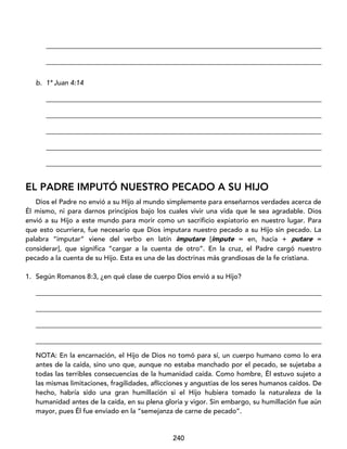 240
_________________________________________________________________________________
_________________________________________________________________________________
b. 1ª Juan 4:14
_________________________________________________________________________________
_________________________________________________________________________________
_________________________________________________________________________________
_________________________________________________________________________________
_________________________________________________________________________________
EL PADRE IMPUTÓ NUESTRO PECADO A SU HIJO
Dios el Padre no envió a su Hijo al mundo simplemente para enseñarnos verdades acerca de
Él mismo, ni para darnos principios bajo los cuales vivir una vida que le sea agradable. Dios
envió a su Hijo a este mundo para morir como un sacrificio expiatorio en nuestro lugar. Para
que esto ocurriera, fue necesario que Dios imputara nuestro pecado a su Hijo sin pecado. La
palabra “imputar” viene del verbo en latín imputare [impute = en, hacia + putare =
considerar], que significa “cargar a la cuenta de otro”. En la cruz, el Padre cargó nuestro
pecado a la cuenta de su Hijo. Esta es una de las doctrinas más grandiosas de la fe cristiana.
1. Según Romanos 8:3, ¿en qué clase de cuerpo Dios envió a su Hijo?
____________________________________________________________________________________
____________________________________________________________________________________
____________________________________________________________________________________
____________________________________________________________________________________
NOTA: En la encarnación, el Hijo de Dios no tomó para sí, un cuerpo humano como lo era
antes de la caída, sino uno que, aunque no estaba manchado por el pecado, se sujetaba a
todas las terribles consecuencias de la humanidad caída. Como hombre, Él estuvo sujeto a
las mismas limitaciones, fragilidades, aflicciones y angustias de los seres humanos caídos. De
hecho, habría sido una gran humillación si el Hijo hubiera tomado la naturaleza de la
humanidad antes de la caída, en su plena gloria y vigor. Sin embargo, su humillación fue aún
mayor, pues Él fue enviado en la “semejanza de carne de pecado”.
 
