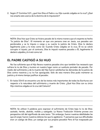 241
2. Según 2ª Corintios 5:21, ¿qué hizo Dios el Padre a su Hijo cuando colgaba en la cruz? ¿Qué
nos enseña esto acerca de la doctrina de la imputación?
____________________________________________________________________________________
____________________________________________________________________________________
____________________________________________________________________________________
____________________________________________________________________________________
NOTA: Dios hizo que Cristo se hiciera pecado de la misma manera que el creyente es hecho
“la justicia de Dios”. El momento en que una persona cree en Jesús, sus pecados son
perdonados y se le imputa o carga a su cuenta la justicia de Cristo. Dios lo declara
legalmente justo y lo trata como tal. Cuando Cristo colgaba en la cruz, Él no se volvió
corrupto ni injusto, por el contrario, Dios le imputó nuestros pecados a Él, legalmente lo
declaró culpable y lo trató como tal.
EL PADRE CASTIGÓ A SU HIJO
No fue suficiente que el Hijo llevara nuestros pecados sino que también fue necesario que
sufriera la ira de Dios y muriera en nuestro lugar como un sustituto portador de pecado. Por
medio del sufrimiento y de la muerte del Hijo fueron satisfechas las demandas de la justicia de
Dios contra nosotros y su ira fue apaciguada. Solo de esta manera Dios pudo mantener su
justicia y al mismo tiempo justificar al pecador.
1. En Isaías 53:4-5 se encuentra uno de los textos más importantes de todas las Escrituras con
respecto a la naturaleza del sufrimiento y muerte de Cristo. ¿Qué hizo Dios con su único
Hijo mientras colgaba en la cruz del Calvario?
____________________________________________________________________________________
____________________________________________________________________________________
____________________________________________________________________________________
____________________________________________________________________________________
NOTA: Se utilizan 5 palabras para expresar el sufrimiento de Cristo bajo la ira de Dios:
azotado, herido, abatido, molido y castigado. La Nueva Traducción Viviente provee una
perspectiva útil del significado de este texto: “Sin embargo, fueron nuestras debilidades las
que él cargó; fueron nuestros dolores los que lo agobiaron. Y pensamos que sus dificultades
eran un castigo de Dios; ¡un castigo por sus propios pecados! Pero él fue traspasado por
 