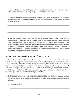 242
nuestras rebeliones y aplastado por nuestros pecados. Fue golpeado para que nosotros
estuviéramos en paz; fue azotado para que pudiéramos ser sanados”.
2. En Isaías 53:10 encontramos otro texto en extremo importante con respecto a la naturaleza
del sufrimiento de Cristo en el Calvario. ¿Cómo este texto afirma lo que hemos aprendido
en Isaías 53:4-5?
____________________________________________________________________________________
____________________________________________________________________________________
____________________________________________________________________________________
____________________________________________________________________________________
NOTA: La palabra “quiso” es traducida de la palabra hebrea kjaféts, que significa
“deleitarse en”, “agradarse con” o “deseo”. Dios no obtuvo algún placer sádico al aplastar
a su propio Hijo bajo todo el peso de su ira, sino que por medio del sufrimiento y de la
muerte de Cristo, su voluntad se cumplió y se abrió el camino de salvación para su Pueblo.
La palabra “quebrantar” viene del hebreo doka, que significa “moler”, “golpear” o
“quebrar en pedazos”. Cristo fue molido por el Padre y afligido de manera que su pueblo
pudiera ser salvo por su sufrimiento y muerte.
EL PADRE LEVANTÓ Y EXALTÓ A SU HIJO
Dios el Padre envió a su Hijo al mundo en semejanza de carne de pecado, le imputó nuestro
pecado y lo molió bajo la fuerza plena de su ira. Por la muerte de Cristo, el Padre hizo expiación
o pago completo por nuestro pecados. Luego, al tercer día, Él levantó a su Hijo de la muerte y
lo exaltó a un lugar de honor a su diestra como Señor de todo y salvador de quienes creen. Al
demostrar su propia autoridad levantando a Cristo de los muertos y al demostrar la autoridad
de Cristo por su exaltación, el Padre ahora declara que todos los hombres deben arrepentirse y
les ordena que crean en el nombre de su Hijo Jesucristo.
1. EL PADRE LEVANTÓ A SU HIJO DE ENTRE LOS MUERTOS. Los siguientes pasajes testifican
que la resurrección de Cristo fue la obra de Dios el Padre. Resume cada texto en tus propias
palabras.
a. Hechos 2:32; 3:15
_________________________________________________________________________________
_________________________________________________________________________________
 
