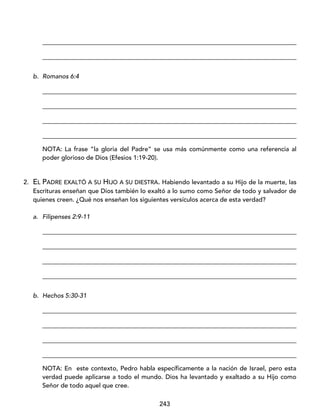 243
_________________________________________________________________________________
_________________________________________________________________________________
b. Romanos 6:4
_________________________________________________________________________________
_________________________________________________________________________________
_________________________________________________________________________________
_________________________________________________________________________________
NOTA: La frase “la gloria del Padre” se usa más comúnmente como una referencia al
poder glorioso de Dios (Efesios 1:19-20).
2. EL PADRE EXALTÓ A SU HIJO A SU DIESTRA. Habiendo levantado a su Hijo de la muerte, las
Escrituras enseñan que Dios también lo exaltó a lo sumo como Señor de todo y salvador de
quienes creen. ¿Qué nos enseñan los siguientes versículos acerca de esta verdad?
a. Filipenses 2:9-11
_________________________________________________________________________________
_________________________________________________________________________________
_________________________________________________________________________________
_________________________________________________________________________________
b. Hechos 5:30-31
_________________________________________________________________________________
_________________________________________________________________________________
_________________________________________________________________________________
_________________________________________________________________________________
NOTA: En este contexto, Pedro habla específicamente a la nación de Israel, pero esta
verdad puede aplicarse a todo el mundo. Dios ha levantado y exaltado a su Hijo como
Señor de todo aquel que cree.
 
