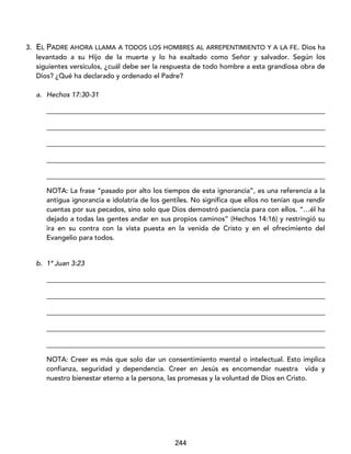 244
3. EL PADRE AHORA LLAMA A TODOS LOS HOMBRES AL ARREPENTIMIENTO Y A LA FE. Dios ha
levantado a su Hijo de la muerte y lo ha exaltado como Señor y salvador. Según los
siguientes versículos, ¿cuál debe ser la respuesta de todo hombre a esta grandiosa obra de
Dios? ¿Qué ha declarado y ordenado el Padre?
a. Hechos 17:30-31
_________________________________________________________________________________
_________________________________________________________________________________
_________________________________________________________________________________
_________________________________________________________________________________
_________________________________________________________________________________
NOTA: La frase “pasado por alto los tiempos de esta ignorancia”, es una referencia a la
antigua ignorancia e idolatría de los gentiles. No significa que ellos no tenían que rendir
cuentas por sus pecados, sino solo que Dios demostró paciencia para con ellos. “…él ha
dejado a todas las gentes andar en sus propios caminos” (Hechos 14:16) y restringió su
ira en su contra con la vista puesta en la venida de Cristo y en el ofrecimiento del
Evangelio para todos.
b. 1ª Juan 3:23
_________________________________________________________________________________
_________________________________________________________________________________
_________________________________________________________________________________
_________________________________________________________________________________
_________________________________________________________________________________
NOTA: Creer es más que solo dar un consentimiento mental o intelectual. Esto implica
confianza, seguridad y dependencia. Creer en Jesús es encomendar nuestra vida y
nuestro bienestar eterno a la persona, las promesas y la voluntad de Dios en Cristo.
 