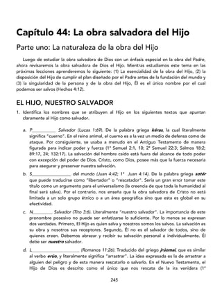 245
Capítulo 44: La obra salvadora del Hijo
Parte uno: La naturaleza de la obra del Hijo
Luego de estudiar la obra salvadora de Dios con un énfasis especial en la obra del Padre,
ahora revisaremos la obra salvadora de Dios el Hijo. Mientras estudiamos este tema en las
próximas lecciones aprenderemos lo siguiente: (1) La esencialidad de la obra del Hijo, (2) la
disposición del Hijo de cumplir el plan diseñado por el Padre antes de la fundación del mundo y
(3) la singularidad de la persona y de la obra del Hijo, Él es el único nombre por el cual
podemos ser salvos (Hechos 4:12).
EL HIJO, NUESTRO SALVADOR
1. Identifica los nombres que se atribuyen al Hijo en los siguientes textos que apuntan
claramente al Hijo como salvador.
a. P___________ Salvador (Lucas 1:69). De la palabra griega kéras, la cual literalmente
significa “cuerno”. En el reino animal, el cuerno es a la vez un medio de defensa como de
ataque. Por consiguiente, se usaba a menudo en el Antiguo Testamento de manera
figurada para indicar poder y fuerza (1ª Samuel 2:1, 10; 2ª Samuel 22:3; Salmos 18:2;
89:17, 24; 132:17). La salvación del hombre caído está fuera del alcance de todo poder
con excepción del poder de Dios. Cristo, como Dios, posee más que la fuerza necesaria
para asegurar y preservar nuestra salvación.
b. S__________________ del mundo (Juan 4:42; 1ª Juan 4:14). De la palabra griega sotér
que puede traducirse como “libertador” o “rescatador”. Sería un gran error tomar este
título como un argumento para el universalismo (la creencia de que toda la humanidad al
final será salva). Por el contrario, nos enseña que la obra salvadora de Cristo no está
limitada a un solo grupo étnico o a un área geográfica sino que esta es global en su
efectividad.
c. N_________ Salvador (Tito 3:6). Literalmente “nuestro salvador”. La importancia de este
pronombre posesivo no puede ser enfatizarse lo suficiente. Por lo menos se expresan
dos verdades. Primero, El Hijo es quien salva y nosotros somos los salvos. La salvación es
su obra y nosotros sus receptores. Segundo, Él no es el salvador de todos, sino de
quienes creen. Debemos abrazar y recibir su salvación personal e individualmente. Él
debe ser nuestro salvador.
d. L______________________ (Romanos 11:26). Traducido del griego jrúomai, que es similar
al verbo erúo, y literalmente significa “arrastrar”. La idea expresada es la de arrastrar a
alguien del peligro y de esta manera rescatarlo o salvarlo. En el Nuevo Testamento, el
Hijo de Dios es descrito como el único que nos rescata de la ira venidera (1ª
 