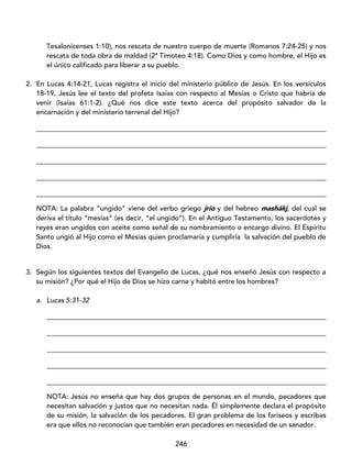 246
Tesalonicenses 1:10), nos rescata de nuestro cuerpo de muerte (Romanos 7:24-25) y nos
rescata de toda obra de maldad (2ª Timoteo 4:18). Como Dios y como hombre, el Hijo es
el único calificado para liberar a su pueblo.
2. En Lucas 4:14-21, Lucas registra el inicio del ministerio público de Jesús. En los versículos
18-19, Jesús lee el texto del profeta Isaías con respecto al Mesías o Cristo que habría de
venir (Isaías 61:1-2). ¿Qué nos dice este texto acerca del propósito salvador de la
encarnación y del ministerio terrenal del Hijo?
____________________________________________________________________________________
____________________________________________________________________________________
____________________________________________________________________________________
____________________________________________________________________________________
____________________________________________________________________________________
NOTA: La palabra “ungido” viene del verbo griego jrío y del hebreo mashákj, del cual se
deriva el título “mesías” (es decir, “el ungido”). En el Antiguo Testamento, los sacerdotes y
reyes eran ungidos con aceite como señal de su nombramiento o encargo divino. El Espíritu
Santo ungió al Hijo como el Mesías quien proclamaría y cumpliría la salvación del pueblo de
Dios.
3. Según los siguientes textos del Evangelio de Lucas, ¿qué nos enseñó Jesús con respecto a
su misión? ¿Por qué el Hijo de Dios se hizo carne y habitó entre los hombres?
a. Lucas 5:31-32
_________________________________________________________________________________
_________________________________________________________________________________
_________________________________________________________________________________
_________________________________________________________________________________
_________________________________________________________________________________
NOTA: Jesús no enseña que hay dos grupos de personas en el mundo, pecadores que
necesitan salvación y justos que no necesitan nada. Él simplemente declara el propósito
de su misión, la salvación de los pecadores. El gran problema de los fariseos y escribas
era que ellos no reconocían que también eran pecadores en necesidad de un sanador.
 