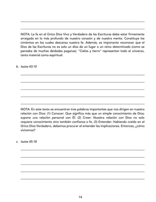14
_________________________________________________________________________________
_________________________________________________________________________________
NOTA: La fe en el Único Dios Vivo y Verdadero de las Escrituras debe estar firmemente
arraigada en lo más profundo de nuestro corazón y de nuestra mente. Constituye los
cimientos en los cuales descansa nuestra fe. Además, es importante reconocer que el
Dios de las Escrituras no es solo un dios de un lugar o un reino determinado (como se
pensaba de muchas deidades paganas). “Cielos y tierra” representan todo el universo,
tanto material como espiritual.
b. Isaías 43:10
_________________________________________________________________________________
_________________________________________________________________________________
_________________________________________________________________________________
_________________________________________________________________________________
_________________________________________________________________________________
NOTA: En este texto se encuentran tres palabras importantes que nos dirigen en nuestra
relación con Dios: (1) Conocer: Que significa más que un simple conocimiento de Dios;
supone una relación personal con Él. (2) Creer: Nuestra relación con Dios no solo
requiere conocimiento sino también confianza o fe. (3) Entender: Habiendo creído en el
Único Dios Verdadero, debemos procurar el entender las implicaciones. Entonces, ¿cómo
viviremos?
c. Isaías 45:18
_________________________________________________________________________________
_________________________________________________________________________________
_________________________________________________________________________________
_________________________________________________________________________________
_________________________________________________________________________________
 