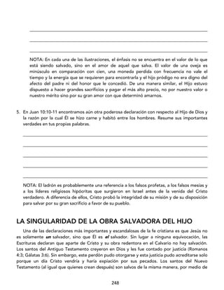 248
_________________________________________________________________________________
_________________________________________________________________________________
_________________________________________________________________________________
NOTA: En cada una de las ilustraciones, el énfasis no se encuentra en el valor de lo que
está siendo salvado, sino en el amor de aquel que salva. El valor de una oveja es
minúsculo en comparación con cien, una moneda perdida con frecuencia no vale el
tiempo y la energía que se requieren para encontrarla y el hijo pródigo no era digno del
afecto del padre ni del honor que le concedió. De una manera similar, el Hijo estuvo
dispuesto a hacer grandes sacrificios y pagar el más alto precio, no por nuestro valor o
nuestro mérito sino por su gran amor con que determinó amarnos.
5. En Juan 10:10-11 encontramos aún otra poderosa declaración con respecto al Hijo de Dios y
la razón por la cual Él se hizo carne y habitó entre los hombres. Resume sus importantes
verdades en tus propias palabras.
____________________________________________________________________________________
____________________________________________________________________________________
____________________________________________________________________________________
____________________________________________________________________________________
____________________________________________________________________________________
NOTA: El ladrón es probablemente una referencia a los falsos profetas, a los falsos mesías y
a los líderes religiosos hipócritas que surgieron en Israel antes de la venida del Cristo
verdadero. A diferencia de ellos, Cristo probó la integridad de su misión y de su disposición
para salvar por su gran sacrificio a favor de su pueblo.
LA SINGULARIDAD DE LA OBRA SALVADORA DEL HIJO
Una de las declaraciones más importantes y escandalosas de la fe cristiana es que Jesús no
es solamente un salvador, sino que Él es el salvador. Sin lugar a ninguna equivocación, las
Escrituras declaran que aparte de Cristo y su obra redentora en el Calvario no hay salvación.
Los santos del Antiguo Testamento creyeron en Dios y les fue contado por justicia (Romanos
4:3; Gálatas 3:6). Sin embargo, este perdón pudo otorgarse y esta justicia pudo acreditarse solo
porque un día Cristo vendría y haría expiación por sus pecados. Los santos del Nuevo
Testamento (al igual que quienes crean después) son salvos de la misma manera, por medio de
 