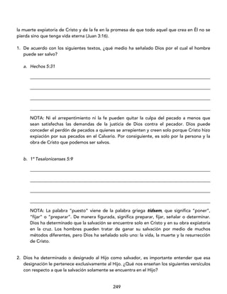 249
la muerte expiatoria de Cristo y de la fe en la promesa de que todo aquel que crea en Él no se
pierda sino que tenga vida eterna (Juan 3:16).
1. De acuerdo con los siguientes textos, ¿qué medio ha señalado Dios por el cual el hombre
puede ser salvo?
a. Hechos 5:31
_________________________________________________________________________________
_________________________________________________________________________________
_________________________________________________________________________________
_________________________________________________________________________________
NOTA: Ni el arrepentimiento ni la fe pueden quitar la culpa del pecado a menos que
sean satisfechas las demandas de la justicia de Dios contra el pecador. Dios puede
conceder el perdón de pecados a quienes se arrepienten y creen solo porque Cristo hizo
expiación por sus pecados en el Calvario. Por consiguiente, es solo por la persona y la
obra de Cristo que podemos ser salvos.
b. 1ª Tesalonicenses 5:9
_________________________________________________________________________________
_________________________________________________________________________________
_________________________________________________________________________________
_________________________________________________________________________________
NOTA: La palabra “puesto” viene de la palabra griega tídsem, que significa “poner”,
“fijar” o “preparar”. De manera figurada, significa preparar, fijar, señalar o determinar.
Dios ha determinado que la salvación se encuentre solo en Cristo y en su obra expiatoria
en la cruz. Los hombres pueden tratar de ganar su salvación por medio de muchos
métodos diferentes, pero Dios ha señalado solo uno: la vida, la muerte y la resurrección
de Cristo.
2. Dios ha determinado o designado al Hijo como salvador, es importante entender que esa
designación le pertenece exclusivamente al Hijo. ¿Qué nos enseñan los siguientes versículos
con respecto a que la salvación solamente se encuentra en el Hijo?
 