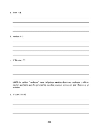 250
a. Juan 14:6
_________________________________________________________________________________
_________________________________________________________________________________
_________________________________________________________________________________
_________________________________________________________________________________
b. Hechos 4:12
_________________________________________________________________________________
_________________________________________________________________________________
_________________________________________________________________________________
_________________________________________________________________________________
c. 1ª Timoteo 2:5
_________________________________________________________________________________
_________________________________________________________________________________
_________________________________________________________________________________
_________________________________________________________________________________
NOTA: La palabra “mediador” viene del griego mesítes, denota un mediador o árbitro,
alguien que logra que dos adversarios o partes opuestas se unan en paz y lleguen a un
acuerdo.
d. 1ª Juan 5:11-12
_________________________________________________________________________________
_________________________________________________________________________________
_________________________________________________________________________________
_________________________________________________________________________________
 