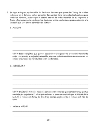 251
3. Sin lugar a ninguna equivocación, las Escrituras declaran que aparte de Cristo y de su obra
redentora en el Calvario, no hay salvación. Esta verdad tiene tremendas implicaciones para
todos los hombres, puesto que el destino eterno de todos depende de su respuesta a
Cristo. ¿Qué advertencia contienen los siguientes textos a quienes no prestan atención a la
salvación que Dios ofrece por medio de su Hijo?
a. Juan 3:18
_________________________________________________________________________________
_________________________________________________________________________________
_________________________________________________________________________________
_________________________________________________________________________________
_________________________________________________________________________________
NOTA: Esto no significa que quienes escuchen el Evangelio y no creen inmediatamente
estén condenados a un juicio irreversible, sino que quienes continúan caminando en un
estado endurecido de incredulidad serán condenados .
b. Hebreos 2:1-3
_________________________________________________________________________________
_________________________________________________________________________________
_________________________________________________________________________________
_________________________________________________________________________________
_________________________________________________________________________________
NOTA: El autor de Hebreos hace una comparación entre los que rechazan la ley que fue
mediada por ángeles (v.2) y los que rechazan la salvación mediada por el Hijo de Dios
(v.3). Si el rechazo de la ley de Dios trajo castigo, ¡cuánto más el rechazo del Hijo de
Dios!
c. Hebreos 10:26-31
_________________________________________________________________________________
_________________________________________________________________________________
 