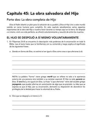 253
Capítulo 45: La obra salvadora del Hijo
Parte dos: La obra completa de Hijo
Dios el Padre diseñó un plan para la salvación de su pueblo y Dios el Hijo vino a este mundo
vestido en carne humana para cumplirlo. En este capítulo estudiaremos varios aspectos
importantes de la obra del Hijo a nuestro favor durante su tiempo aquí en la tierra: Se despojó
a sí mismo, vivió una vida perfecta, se ofreció voluntariamente y resucitó de entre los muertos.
EL HIJO SE DESPOJÓ A SÍ MISMO VOLUNTARIAMENTE
1. En Filipenses 2:6-8 se encuentra la descripción más poderosa de la encarnación en toda la
Biblia. Lee el texto hasta que te familiarices con su contenido y luego explica el significado
de las siguientes frases.
a. Siendo en forma de Dios, no estimó el ser igual a Dios como cosa a que aferrarse (v.6).
_________________________________________________________________________________
_________________________________________________________________________________
_________________________________________________________________________________
_________________________________________________________________________________
_________________________________________________________________________________
NOTA: La palabra “forma” viene griego morfé que se refiere no solo a la apariencia
externa de una persona sino también a su carácter esencial. El Hijo no solo parecía ser
Dios, Él era Dios y era igual con Dios. La frase “a que aferrarse” viene del vocablo griego
jarpagmós, que puede referirse sin autorización de algo que es preciado. La idea que se
expresa es que el Hijo, por su encarnación, demostró su disposición de abandonar los
privilegios de la deidad para hacer la voluntad de su Padre.
b. Sino que se despojó a sí mismo (v.7).
_________________________________________________________________________________
_________________________________________________________________________________
_________________________________________________________________________________
 