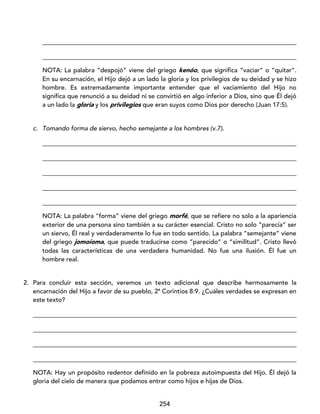 254
_________________________________________________________________________________
_________________________________________________________________________________
NOTA: La palabra “despojó” viene del griego kenóo, que significa “vaciar” o “quitar”.
En su encarnación, el Hijo dejó a un lado la gloria y los privilegios de su deidad y se hizo
hombre. Es extremadamente importante entender que el vaciamiento del Hijo no
significa que renunció a su deidad ni se convirtió en algo inferior a Dios, sino que Él dejó
a un lado la gloria y los privilegios que eran suyos como Dios por derecho (Juan 17:5).
c. Tomando forma de siervo, hecho semejante a los hombres (v.7).
_________________________________________________________________________________
_________________________________________________________________________________
_________________________________________________________________________________
_________________________________________________________________________________
_________________________________________________________________________________
NOTA: La palabra “forma” viene del griego morfé, que se refiere no solo a la apariencia
exterior de una persona sino también a su carácter esencial. Cristo no solo “parecía” ser
un siervo, Él real y verdaderamente lo fue en todo sentido. La palabra “semejante” viene
del griego jomoíoma, que puede traducirse como “parecido” o “similitud”. Cristo llevó
todas las características de una verdadera humanidad. No fue una ilusión. Él fue un
hombre real.
2. Para concluir esta sección, veremos un texto adicional que describe hermosamente la
encarnación del Hijo a favor de su pueblo, 2ª Corintios 8:9. ¿Cuáles verdades se expresan en
este texto?
____________________________________________________________________________________
____________________________________________________________________________________
____________________________________________________________________________________
____________________________________________________________________________________
NOTA: Hay un propósito redentor definido en la pobreza autoimpuesta del Hijo. Él dejó la
gloria del cielo de manera que podamos entrar como hijos e hijas de Dios.
 