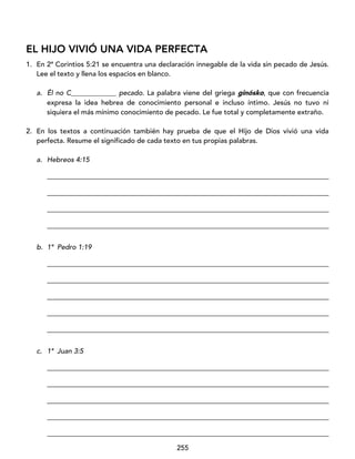 255
EL HIJO VIVIÓ UNA VIDA PERFECTA
1. En 2ª Corintios 5:21 se encuentra una declaración innegable de la vida sin pecado de Jesús.
Lee el texto y llena los espacios en blanco.
a. Él no C_____________ pecado. La palabra viene del griega ginósko, que con frecuencia
expresa la idea hebrea de conocimiento personal e incluso íntimo. Jesús no tuvo ni
siquiera el más mínimo conocimiento de pecado. Le fue total y completamente extraño.
2. En los textos a continuación también hay prueba de que el Hijo de Dios vivió una vida
perfecta. Resume el significado de cada texto en tus propias palabras.
a. Hebreos 4:15
_________________________________________________________________________________
_________________________________________________________________________________
_________________________________________________________________________________
_________________________________________________________________________________
b. 1ª Pedro 1:19
_________________________________________________________________________________
_________________________________________________________________________________
_________________________________________________________________________________
_________________________________________________________________________________
_________________________________________________________________________________
c. 1ª Juan 3:5
_________________________________________________________________________________
_________________________________________________________________________________
_________________________________________________________________________________
_________________________________________________________________________________
_________________________________________________________________________________
 
