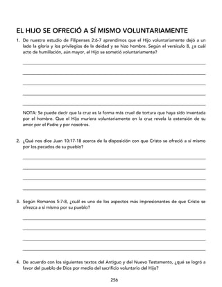 256
EL HIJO SE OFRECIÓ A SÍ MISMO VOLUNTARIAMENTE
1. De nuestro estudio de Filipenses 2:6-7 aprendimos que el Hijo voluntariamente dejó a un
lado la gloria y los privilegios de la deidad y se hizo hombre. Según el versículo 8, ¿a cuál
acto de humillación, aún mayor, el Hijo se sometió voluntariamente?
____________________________________________________________________________________
____________________________________________________________________________________
____________________________________________________________________________________
____________________________________________________________________________________
____________________________________________________________________________________
NOTA: Se puede decir que la cruz es la forma más cruel de tortura que haya sido inventada
por el hombre. Que el Hijo muriera voluntariamente en la cruz revela la extensión de su
amor por el Padre y por nosotros.
2. ¿Qué nos dice Juan 10:17-18 acerca de la disposición con que Cristo se ofreció a sí mismo
por los pecados de su pueblo?
____________________________________________________________________________________
____________________________________________________________________________________
____________________________________________________________________________________
____________________________________________________________________________________
3. Según Romanos 5:7-8, ¿cuál es uno de los aspectos más impresionantes de que Cristo se
ofrezca a sí mismo por su pueblo?
____________________________________________________________________________________
____________________________________________________________________________________
____________________________________________________________________________________
____________________________________________________________________________________
4. De acuerdo con los siguientes textos del Antiguo y del Nuevo Testamento, ¿qué se logró a
favor del pueblo de Dios por medio del sacrificio voluntario del Hijo?
 