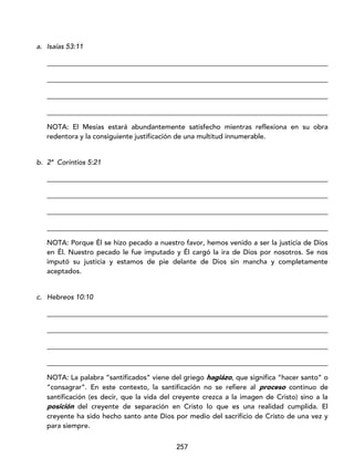 257
a. Isaías 53:11
_________________________________________________________________________________
_________________________________________________________________________________
_________________________________________________________________________________
_________________________________________________________________________________
NOTA: El Mesías estará abundantemente satisfecho mientras reflexiona en su obra
redentora y la consiguiente justificación de una multitud innumerable.
b. 2ª Corintios 5:21
_________________________________________________________________________________
_________________________________________________________________________________
_________________________________________________________________________________
_________________________________________________________________________________
NOTA: Porque Él se hizo pecado a nuestro favor, hemos venido a ser la justicia de Dios
en Él. Nuestro pecado le fue imputado y Él cargó la ira de Dios por nosotros. Se nos
imputó su justicia y estamos de pie delante de Dios sin mancha y completamente
aceptados.
c. Hebreos 10:10
_________________________________________________________________________________
_________________________________________________________________________________
_________________________________________________________________________________
_________________________________________________________________________________
NOTA: La palabra “santificados” viene del griego hagiázo, que significa “hacer santo” o
“consagrar”. En este contexto, la santificación no se refiere al proceso continuo de
santificación (es decir, que la vida del creyente crezca a la imagen de Cristo) sino a la
posición del creyente de separación en Cristo lo que es una realidad cumplida. El
creyente ha sido hecho santo ante Dios por medio del sacrificio de Cristo de una vez y
para siempre.
 