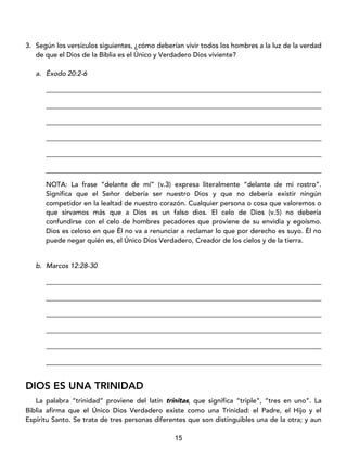 15
3. Según los versículos siguientes, ¿cómo deberían vivir todos los hombres a la luz de la verdad
de que el Dios de la Biblia es el Único y Verdadero Dios viviente?
a. Éxodo 20:2-6
_________________________________________________________________________________
_________________________________________________________________________________
_________________________________________________________________________________
_________________________________________________________________________________
_________________________________________________________________________________
_________________________________________________________________________________
NOTA: La frase “delante de mí” (v.3) expresa literalmente “delante de mi rostro”.
Significa que el Señor debería ser nuestro Dios y que no debería existir ningún
competidor en la lealtad de nuestro corazón. Cualquier persona o cosa que valoremos o
que sirvamos más que a Dios es un falso dios. El celo de Dios (v.5) no debería
confundirse con el celo de hombres pecadores que proviene de su envidia y egoísmo.
Dios es celoso en que Él no va a renunciar a reclamar lo que por derecho es suyo. Él no
puede negar quién es, el Único Dios Verdadero, Creador de los cielos y de la tierra.
b. Marcos 12:28-30
_________________________________________________________________________________
_________________________________________________________________________________
_________________________________________________________________________________
_________________________________________________________________________________
_________________________________________________________________________________
_________________________________________________________________________________
DIOS ES UNA TRINIDAD
La palabra “trinidad” proviene del latín trinitas, que significa “triple”, “tres en uno”. La
Biblia afirma que el Único Dios Verdadero existe como una Trinidad: el Padre, el Hijo y el
Espíritu Santo. Se trata de tres personas diferentes que son distinguibles una de la otra; y aun
 