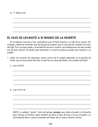 258
d. 1ª Pedro 3:18
_________________________________________________________________________________
_________________________________________________________________________________
_________________________________________________________________________________
_________________________________________________________________________________
EL HIJO SE LEVANTÓ A SÍ MISMO DE LA MUERTE
En el capítulo cuarenta y tres, aprendimos que el Padre levantó a su Hijo de la muerte. Sin
embargo, debemos entender que las Escrituras enseñan que la resurrección también fue obra
del Hijo. Por su propio poder y autoridad Él venció la muerte. Las implicaciones de esta verdad
son de gran alcance. Su poder para levantarse a sí mismo prueba su poder para levantar a su
pueblo.
1. ¿Qué nos enseñan los siguientes textos acerca de la verdad declarada en el párrafo de
arriba, que la resurrección del Hijo no solo fue una obra del Padre, sino también del Hijo?
a. Juan 2:18-21
_________________________________________________________________________________
_________________________________________________________________________________
_________________________________________________________________________________
_________________________________________________________________________________
b. Juan 10:17-18
_________________________________________________________________________________
_________________________________________________________________________________
_________________________________________________________________________________
_________________________________________________________________________________
NOTA: La palabra “poder” viene del griego exousía, que indica el poder y el derecho
para. Porque el hombre Jesús también era Dios el Hijo, Él tenía a la vez el poder y la
autoridad de llevar a cabo el mandato del Padre: dar su vida y volverla a tomar.
 