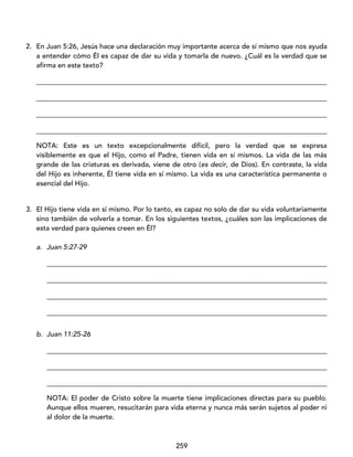 259
2. En Juan 5:26, Jesús hace una declaración muy importante acerca de sí mismo que nos ayuda
a entender cómo Él es capaz de dar su vida y tomarla de nuevo. ¿Cuál es la verdad que se
afirma en este texto?
____________________________________________________________________________________
____________________________________________________________________________________
____________________________________________________________________________________
____________________________________________________________________________________
NOTA: Este es un texto excepcionalmente difícil, pero la verdad que se expresa
visiblemente es que el Hijo, como el Padre, tienen vida en sí mismos. La vida de las más
grande de las criaturas es derivada, viene de otro (es decir, de Dios). En contraste, la vida
del Hijo es inherente, Él tiene vida en sí mismo. La vida es una característica permanente o
esencial del Hijo.
3. El Hijo tiene vida en sí mismo. Por lo tanto, es capaz no solo de dar su vida voluntariamente
sino también de volverla a tomar. En los siguientes textos, ¿cuáles son las implicaciones de
esta verdad para quienes creen en Él?
a. Juan 5:27-29
_________________________________________________________________________________
_________________________________________________________________________________
_________________________________________________________________________________
_________________________________________________________________________________
b. Juan 11:25-26
_________________________________________________________________________________
_________________________________________________________________________________
_________________________________________________________________________________
NOTA: El poder de Cristo sobre la muerte tiene implicaciones directas para su pueblo.
Aunque ellos mueren, resucitarán para vida eterna y nunca más serán sujetos al poder ni
al dolor de la muerte.
 