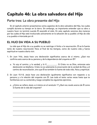 260
Capítulo 46: La obra salvadora del Hijo
Parte tres: La obra presente del Hijo
En el capítulo anterior presentamos varios aspectos de la obra salvadora del Hijo, los cuales
cumplió durante su tiempo en la tierra. Sin embargo, es importante entender que su obra a
nuestro favor no terminó cuando Él ascendió al cielo. En este capítulo veremos dos maneras
por las cuales el Hijo está involucrado activamente en la salvación de su pueblo: el Hijo da vida
a su pueblo e intercede por él.
EL HIJO DA VIDA A SU PUEBLO
La vida que el Hijo da a su pueblo no se restringe ni limita a la resurrección. Él es la fuente
tanto de nuestra resurrección física al final de los tiempos, como de nuestra vida y fuerza
espiritual en nuestro diario vivir.
1. En Juan 14:6, Jesús hace una declaración significativa acerca de sí mismo. ¿Qué nos
confirma esto acerca de su persona y de la dependencia del creyente en Él?
a. Yo soy el camino, y la verdad, y la V___________. Si Cristo no es Dios, entonces esta
declaración es blasfema. Cristo no es solamente la encarnación de la verdad de Dios y el
camino de reconciliación, sino que Él es también la fuente de toda vida, física y espiritual.
2. En Juan 15:1-8, Jesús hace una declaración igualmente significativa con respecto a su
persona y a la relación del creyente con Él. Lee todo el texto varias veces hasta que te
familiarices con su contenido y luego completa los siguientes ejercicios.
a. ¿Cómo se refiere Jesús a sí mismo en el versículo 1? ¿Qué nos revela acerca de Él como
la fuente de la vida del creyente?
_________________________________________________________________________________
_________________________________________________________________________________
_________________________________________________________________________________
_________________________________________________________________________________
_________________________________________________________________________________
_________________________________________________________________________________
 