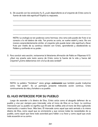 261
b. De acuerdo con los versículos 4 y 5, ¿cuán dependiente es el creyente de Cristo como la
fuente de toda vida espiritual? Explica tu respuesta.
_________________________________________________________________________________
_________________________________________________________________________________
_________________________________________________________________________________
_________________________________________________________________________________
NOTA: La analogía es tan poderosa como hermosa. Una rama solo puede dar fruto si se
conecta a la vid dadora de vida. Tan pronto se corta, se vuelve estéril y seca. De una
manera sorprendentemente similar, el creyente solo puede tener vida espiritual y llevar
fruto por medio de su continua relación con Cristo, aprendiendo y obedeciendo su
Palabra y confiando en su poder.
3. Para concluir esta sección, revisaremos la fehaciente afirmación de Pablo en Filipenses 4:13.
¿Qué nos enseña este texto acerca de Cristo como la fuente de la vida y fuerza del
creyente? ¿Cómo deberíamos vivir a la luz de esta verdad?
____________________________________________________________________________________
____________________________________________________________________________________
____________________________________________________________________________________
____________________________________________________________________________________
NOTA: La palabra “fortalecer” viene griego endunamóo que también puede traducirse
como “dar poder”. Es un participio presente indicando acción continua. Cristo
continuamente da vida y fortalece a su pueblo.
EL HIJO INTERCEDE POR SU PUEBLO
Luego de ascender a la diestra de Dios, Cristo actúa como el abogado defensor de su
pueblo y vive por siempre para interceder ante el trono de Dios en su favor. La continua
intercesión por su pueblo no significa que Él esté de rodillas ante el trono de Dios suplicando
misericordia a nuestro favor. Más bien, Él intercede como aquel que está sentado a la misma
diestra de Dios, como aquel que es omnisciente y que conoce todas las necesidades de su
pueblo, como aquel que tiene toda autoridad para hablar a su favor y como aquel que anula
toda acusación en su contra.
 