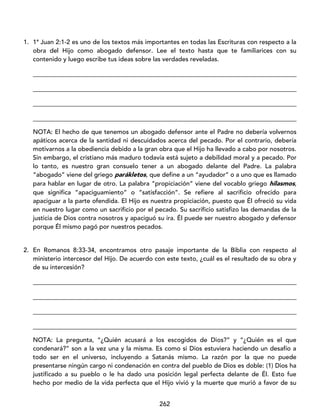 262
1. 1ª Juan 2:1-2 es uno de los textos más importantes en todas las Escrituras con respecto a la
obra del Hijo como abogado defensor. Lee el texto hasta que te familiarices con su
contenido y luego escribe tus ideas sobre las verdades reveladas.
____________________________________________________________________________________
____________________________________________________________________________________
____________________________________________________________________________________
____________________________________________________________________________________
NOTA: El hecho de que tenemos un abogado defensor ante el Padre no debería volvernos
apáticos acerca de la santidad ni descuidados acerca del pecado. Por el contrario, debería
motivarnos a la obediencia debido a la gran obra que el Hijo ha llevado a cabo por nosotros.
Sin embargo, el cristiano más maduro todavía está sujeto a debilidad moral y a pecado. Por
lo tanto, es nuestro gran consuelo tener a un abogado delante del Padre. La palabra
“abogado” viene del griego parákletos, que define a un “ayudador” o a uno que es llamado
para hablar en lugar de otro. La palabra “propiciación” viene del vocablo griego hilasmos,
que significa “apaciguamiento” o “satisfacción”. Se refiere al sacrificio ofrecido para
apaciguar a la parte ofendida. El Hijo es nuestra propiciación, puesto que Él ofreció su vida
en nuestro lugar como un sacrificio por el pecado. Su sacrificio satisfizo las demandas de la
justicia de Dios contra nosotros y apaciguó su ira. Él puede ser nuestro abogado y defensor
porque Él mismo pagó por nuestros pecados.
2. En Romanos 8:33-34, encontramos otro pasaje importante de la Biblia con respecto al
ministerio intercesor del Hijo. De acuerdo con este texto, ¿cuál es el resultado de su obra y
de su intercesión?
____________________________________________________________________________________
____________________________________________________________________________________
____________________________________________________________________________________
____________________________________________________________________________________
NOTA: La pregunta, “¿Quién acusará a los escogidos de Dios?” y “¿Quién es el que
condenará?” son a la vez una y la misma. Es como si Dios estuviera haciendo un desafío a
todo ser en el universo, incluyendo a Satanás mismo. La razón por la que no puede
presentarse ningún cargo ni condenación en contra del pueblo de Dios es doble: (1) Dios ha
justificado a su pueblo o le ha dado una posición legal perfecta delante de Él. Esto fue
hecho por medio de la vida perfecta que el Hijo vivió y la muerte que murió a favor de su
 