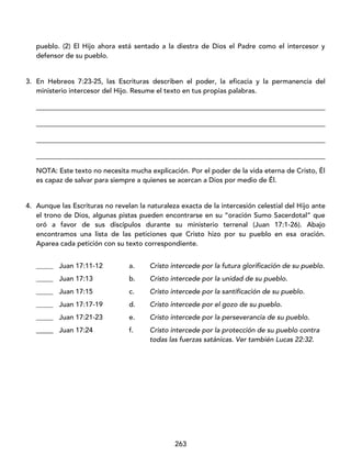 263
pueblo. (2) El Hijo ahora está sentado a la diestra de Dios el Padre como el intercesor y
defensor de su pueblo.
3. En Hebreos 7:23-25, las Escrituras describen el poder, la eficacia y la permanencia del
ministerio intercesor del Hijo. Resume el texto en tus propias palabras.
____________________________________________________________________________________
____________________________________________________________________________________
____________________________________________________________________________________
____________________________________________________________________________________
NOTA: Este texto no necesita mucha explicación. Por el poder de la vida eterna de Cristo, Él
es capaz de salvar para siempre a quienes se acercan a Dios por medio de Él.
4. Aunque las Escrituras no revelan la naturaleza exacta de la intercesión celestial del Hijo ante
el trono de Dios, algunas pistas pueden encontrarse en su “oración Sumo Sacerdotal” que
oró a favor de sus discípulos durante su ministerio terrenal (Juan 17:1-26). Abajo
encontramos una lista de las peticiones que Cristo hizo por su pueblo en esa oración.
Aparea cada petición con su texto correspondiente.
_____ Juan 17:11-12 a. Cristo intercede por la futura glorificación de su pueblo.
_____ Juan 17:13 b. Cristo intercede por la unidad de su pueblo.
_____ Juan 17:15 c. Cristo intercede por la santificación de su pueblo.
_____ Juan 17:17-19 d. Cristo intercede por el gozo de su pueblo.
_____ Juan 17:21-23 e. Cristo intercede por la perseverancia de su pueblo.
_____ Juan 17:24 f. Cristo intercede por la protección de su pueblo contra
todas las fuerzas satánicas. Ver también Lucas 22:32.
 