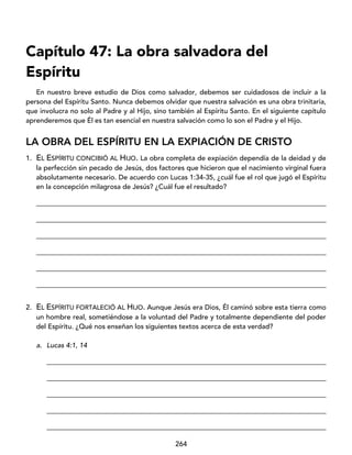 264
Capítulo 47: La obra salvadora del
Espíritu
En nuestro breve estudio de Dios como salvador, debemos ser cuidadosos de incluir a la
persona del Espíritu Santo. Nunca debemos olvidar que nuestra salvación es una obra trinitaria,
que involucra no solo al Padre y al Hijo, sino también al Espíritu Santo. En el siguiente capítulo
aprenderemos que Él es tan esencial en nuestra salvación como lo son el Padre y el Hijo.
LA OBRA DEL ESPÍRITU EN LA EXPIACIÓN DE CRISTO
1. EL ESPÍRITU CONCIBIÓ AL HIJO. La obra completa de expiación dependía de la deidad y de
la perfección sin pecado de Jesús, dos factores que hicieron que el nacimiento virginal fuera
absolutamente necesario. De acuerdo con Lucas 1:34-35, ¿cuál fue el rol que jugó el Espíritu
en la concepción milagrosa de Jesús? ¿Cuál fue el resultado?
____________________________________________________________________________________
____________________________________________________________________________________
____________________________________________________________________________________
____________________________________________________________________________________
____________________________________________________________________________________
____________________________________________________________________________________
2. EL ESPÍRITU FORTALECIÓ AL HIJO. Aunque Jesús era Dios, Él caminó sobre esta tierra como
un hombre real, sometiéndose a la voluntad del Padre y totalmente dependiente del poder
del Espíritu. ¿Qué nos enseñan los siguientes textos acerca de esta verdad?
a. Lucas 4:1, 14
_________________________________________________________________________________
_________________________________________________________________________________
_________________________________________________________________________________
_________________________________________________________________________________
_________________________________________________________________________________
 