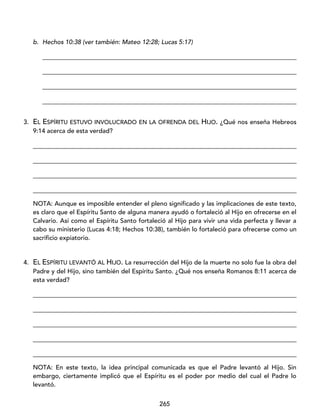 265
b. Hechos 10:38 (ver también: Mateo 12:28; Lucas 5:17)
_________________________________________________________________________________
_________________________________________________________________________________
_________________________________________________________________________________
_________________________________________________________________________________
3. EL ESPÍRITU ESTUVO INVOLUCRADO EN LA OFRENDA DEL HIJO. ¿Qué nos enseña Hebreos
9:14 acerca de esta verdad?
____________________________________________________________________________________
____________________________________________________________________________________
____________________________________________________________________________________
____________________________________________________________________________________
NOTA: Aunque es imposible entender el pleno significado y las implicaciones de este texto,
es claro que el Espíritu Santo de alguna manera ayudó o fortaleció al Hijo en ofrecerse en el
Calvario. Así como el Espíritu Santo fortaleció al Hijo para vivir una vida perfecta y llevar a
cabo su ministerio (Lucas 4:18; Hechos 10:38), también lo fortaleció para ofrecerse como un
sacrificio expiatorio.
4. EL ESPÍRITU LEVANTÓ AL HIJO. La resurrección del Hijo de la muerte no solo fue la obra del
Padre y del Hijo, sino también del Espíritu Santo. ¿Qué nos enseña Romanos 8:11 acerca de
esta verdad?
____________________________________________________________________________________
____________________________________________________________________________________
____________________________________________________________________________________
____________________________________________________________________________________
____________________________________________________________________________________
NOTA: En este texto, la idea principal comunicada es que el Padre levantó al Hijo. Sin
embargo, ciertamente implicó que el Espíritu es el poder por medio del cual el Padre lo
levantó.
 