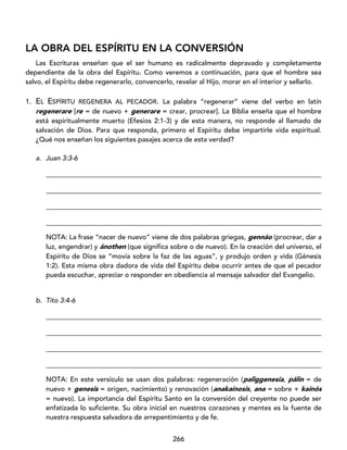 266
LA OBRA DEL ESPÍRITU EN LA CONVERSIÓN
Las Escrituras enseñan que el ser humano es radicalmente depravado y completamente
dependiente de la obra del Espíritu. Como veremos a continuación, para que el hombre sea
salvo, el Espíritu debe regenerarlo, convencerlo, revelar al Hijo, morar en el interior y sellarlo.
1. EL ESPÍRITU REGENERA AL PECADOR. La palabra “regenerar” viene del verbo en latín
regenerare [re = de nuevo + generare = crear, procrear]. La Biblia enseña que el hombre
está espiritualmente muerto (Efesios 2:1-3) y de esta manera, no responde al llamado de
salvación de Dios. Para que responda, primero el Espíritu debe impartirle vida espiritual.
¿Qué nos enseñan los siguientes pasajes acerca de esta verdad?
a. Juan 3:3-6
_________________________________________________________________________________
_________________________________________________________________________________
_________________________________________________________________________________
_________________________________________________________________________________
NOTA: La frase “nacer de nuevo” viene de dos palabras griegas, gennáo (procrear, dar a
luz, engendrar) y ánothen (que significa sobre o de nuevo). En la creación del universo, el
Espíritu de Dios se “movía sobre la faz de las aguas”, y produjo orden y vida (Génesis
1:2). Esta misma obra dadora de vida del Espíritu debe ocurrir antes de que el pecador
pueda escuchar, apreciar o responder en obediencia al mensaje salvador del Evangelio.
b. Tito 3:4-6
_________________________________________________________________________________
_________________________________________________________________________________
_________________________________________________________________________________
_________________________________________________________________________________
NOTA: En este versículo se usan dos palabras: regeneración (paliggenesía, pálin = de
nuevo + genesis = origen, nacimiento) y renovación (anakaínosis, ana = sobre + kainós
= nuevo). La importancia del Espíritu Santo en la conversión del creyente no puede ser
enfatizada lo suficiente. Su obra inicial en nuestros corazones y mentes es la fuente de
nuestra respuesta salvadora de arrepentimiento y de fe.
 