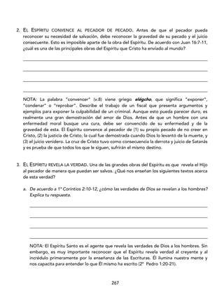 267
2. EL ESPÍRITU CONVENCE AL PECADOR DE PECADO. Antes de que el pecador pueda
reconocer su necesidad de salvación, debe reconocer la gravedad de su pecado y el juicio
consecuente. Esto es imposible aparte de la obra del Espíritu. De acuerdo con Juan 16:7-11,
¿cuál es una de las principales obras del Espíritu que Cristo ha enviado al mundo?
____________________________________________________________________________________
____________________________________________________________________________________
____________________________________________________________________________________
____________________________________________________________________________________
NOTA: La palabra “convencer” (v.8) viene griego elégcho, que significa “exponer”,
“condenar” o “reprobar”. Describe el trabajo de un fiscal que presenta argumentos y
ejemplos para exponer la culpabilidad de un criminal. Aunque esto pueda parecer duro, es
realmente una gran demostración del amor de Dios. Antes de que un hombre con una
enfermedad moral busque una cura, debe ser convencido de su enfermedad y de la
gravedad de esta. El Espíritu convence al pecador de (1) su propio pecado de no creer en
Cristo, (2) la justicia de Cristo, la cual fue demostrada cuando Dios lo levantó de la muerte, y
(3) el juicio venidero. La cruz de Cristo tuvo como consecuencia la derrota y juicio de Satanás
y es prueba de que todos los que le siguen, sufrirán el mismo destino.
3. EL ESPÍRITU REVELA LA VERDAD. Una de las grandes obras del Espíritu es que revela el Hijo
al pecador de manera que puedan ser salvos. ¿Qué nos enseñan los siguientes textos acerca
de esta verdad?
a. De acuerdo a 1ª Corintios 2:10-12, ¿cómo las verdades de Dios se revelan a los hombres?
Explica tu respuesta.
_________________________________________________________________________________
_________________________________________________________________________________
_________________________________________________________________________________
_________________________________________________________________________________
NOTA: El Espíritu Santo es el agente que revela las verdades de Dios a los hombres. Sin
embargo, es muy importante reconocer que el Espíritu revela verdad al creyente y al
incrédulo primeramente por la enseñanza de las Escrituras. Él ilumina nuestra mente y
nos capacita para entender lo que Él mismo ha escrito (2ª Pedro 1:20-21).
 