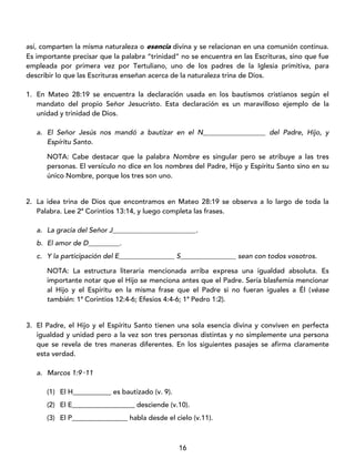 16
así, comparten la misma naturaleza o esencia divina y se relacionan en una comunión continua.
Es importante precisar que la palabra “trinidad” no se encuentra en las Escrituras, sino que fue
empleada por primera vez por Tertuliano, uno de los padres de la Iglesia primitiva, para
describir lo que las Escrituras enseñan acerca de la naturaleza trina de Dios.
1. En Mateo 28:19 se encuentra la declaración usada en los bautismos cristianos según el
mandato del propio Señor Jesucristo. Esta declaración es un maravilloso ejemplo de la
unidad y trinidad de Dios.
a. El Señor Jesús nos mandó a bautizar en el N__________________ del Padre, Hijo, y
Espíritu Santo.
NOTA: Cabe destacar que la palabra Nombre es singular pero se atribuye a las tres
personas. El versículo no dice en los nombres del Padre, Hijo y Espíritu Santo sino en su
único Nombre, porque los tres son uno.
2. La idea trina de Dios que encontramos en Mateo 28:19 se observa a lo largo de toda la
Palabra. Lee 2ª Corintios 13:14, y luego completa las frases.
a. La gracia del Señor J________________________.
b. El amor de D_________.
c. Y la participación del E________________ S________________ sean con todos vosotros.
NOTA: La estructura literaria mencionada arriba expresa una igualdad absoluta. Es
importante notar que el Hijo se menciona antes que el Padre. Sería blasfemia mencionar
al Hijo y el Espíritu en la misma frase que el Padre si no fueran iguales a Él (véase
también: 1ª Corintios 12:4-6; Efesios 4:4-6; 1ª Pedro 1:2).
3. El Padre, el Hijo y el Espíritu Santo tienen una sola esencia divina y conviven en perfecta
igualdad y unidad pero a la vez son tres personas distintas y no simplemente una persona
que se revela de tres maneras diferentes. En los siguientes pasajes se afirma claramente
esta verdad.
a. Marcos 1:9‑11
(1) El H___________ es bautizado (v. 9).
(2) El E__________________ desciende (v.10).
(3) El P________________ habla desde el cielo (v.11).
 