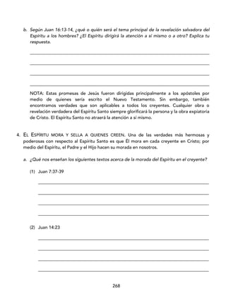 268
b. Según Juan 16:13-14, ¿qué o quién será el tema principal de la revelación salvadora del
Espíritu a los hombres? ¿El Espíritu dirigirá la atención a sí mismo o a otro? Explica tu
respuesta.
_________________________________________________________________________________
_________________________________________________________________________________
_________________________________________________________________________________
_________________________________________________________________________________
NOTA: Estas promesas de Jesús fueron dirigidas principalmente a los apóstoles por
medio de quienes sería escrito el Nuevo Testamento. Sin embargo, también
encontramos verdades que son aplicables a todos los creyentes. Cualquier obra o
revelación verdadera del Espíritu Santo siempre glorificará la persona y la obra expiatoria
de Cristo. El Espíritu Santo no atraerá la atención a sí mismo.
4. EL ESPÍRITU MORA Y SELLA A QUIENES CREEN. Una de las verdades más hermosas y
poderosas con respecto al Espíritu Santo es que Él mora en cada creyente en Cristo; por
medio del Espíritu, el Padre y el Hijo hacen su morada en nosotros.
a. ¿Qué nos enseñan los siguientes textos acerca de la morada del Espíritu en el creyente?
(1) Juan 7:37-39
_____________________________________________________________________________
_____________________________________________________________________________
_____________________________________________________________________________
_____________________________________________________________________________
(2) Juan 14:23
_____________________________________________________________________________
_____________________________________________________________________________
_____________________________________________________________________________
_____________________________________________________________________________
 