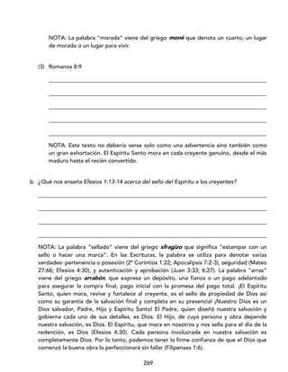 269
NOTA: La palabra “morada” viene del griego moné que denota un cuarto, un lugar
de morada o un lugar para vivir.
(3) Romanos 8:9
_____________________________________________________________________________
_____________________________________________________________________________
_____________________________________________________________________________
_____________________________________________________________________________
_____________________________________________________________________________
NOTA: Este texto no debería verse solo como una advertencia sino también como
un gran exhortación. El Espíritu Santo mora en cada creyente genuino, desde el más
maduro hasta el recién convertido.
b. ¿Qué nos enseña Efesios 1:13-14 acerca del sello del Espíritu a los creyentes?
_________________________________________________________________________________
_________________________________________________________________________________
_________________________________________________________________________________
_________________________________________________________________________________
NOTA: La palabra “sellado” viene del griego sfragízo que significa “estampar con un
sello o hacer una marca”. En las Escrituras, la palabra se utiliza para denotar varias
verdades: pertenencia o posesión (2ª Corintios 1:22; Apocalipsis 7:2-3), seguridad (Mateo
27:66; Efesios 4:30), y autenticación y aprobación (Juan 3:33; 6:27). La palabra “arras”
viene del griego arrabón, que expresa un depósito, una fianza o un pago adelantado
para asegurar la compra final, pago inicial con la promesa del pago total. ¡El Espíritu
Santo, quien mora, revive y fortalece al creyente, es el sello de propiedad de Dios así
como su garantía de la salvación final y completa en su presencia! ¡Nuestro Dios es un
Dios salvador, Padre, Hijo y Espíritu Santo! El Padre, quien diseñó nuestra salvación y
gobierna cada uno de sus detalles, es Dios. El Hijo, de cuya persona y obra depende
nuestra salvación, es Dios. El Espíritu, que mora en nosotros y nos sella para el día de la
redención, es Dios (Efesios 4:30). Cada persona involucrada en nuestra salvación es
completamente Dios. Por lo tanto, podemos tener la firme confianza de que el Dios que
comenzó la buena obra la perfeccionará sin fallar (Filipenses 1:6).
 