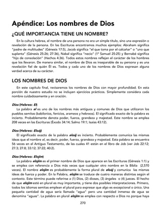 270
Apéndice: Los nombres de Dios
¿QUÉ IMPORTANCIA TIENE UN NOMBRE?
En la cultura hebrea, el nombre de una persona no era un simple título, sino una expresión o
revelación de la persona. En las Escrituras encontramos muchos ejemplos: Abraham significa
“padre de multitudes” (Génesis 17:5), Jacob significa “el que toma por el calcañar” o “uno que
suplanta” (Génesis 25:26; 27:36), Nabal significa “necio” (1ª Samuel 25:25) y Bernabé significa
“hijo de consolación” (Hechos 4:36). Todos estos nombres reflejan el carácter de los hombres
que los llevaron. De manera similar, el nombre de Dios es inseparable de su persona y es una
revelación fiel de quién Él es. Todos y cada uno de los nombres de Dios expresan alguna
verdad acerca de su carácter.
LOS NOMBRES DE DIOS
En este capítulo final, revisaremos los nombres de Dios con mayor profundidad. En esta
porción de nuestro estudio no se incluyen ejercicios prácticos. Simplemente considera cada
nombre cuidadosamente y en oración.
Dios (Hebreo: El)
La palabra el es uno de los nombres más antiguos y comunes de Dios que utilizaron los
pueblos semitas (babilonios, fenicios, arameos y hebreos). El significado exacto de la palabra es
incierto. Probablemente denota poder, fuerza, grandeza y majestad. Este nombre se emplea
208 veces en las Escrituras (Éxodo 34:14; Salmo 19:1; Isaías 43:12).
Dios (Hebreo: Eloáj)
El significado exacto de la palabra eloáj es incierto. Probablemente comunica las mismas
ideas que el nombre el, es decir, poder, fuerza, grandeza y majestad. Esta palabra se encuentra
56 veces en el Antiguo Testamento, de las cuales 41 están en el libro de Job (ver Job 22:12;
27:3; 27:8; 33:12; 37:22; 40:2).
Dios (Hebreo: Elojím)
La palabra elojím es el primer nombre de Dios que aparece en las Escrituras (Génesis 1:1) y
se emplea con referencia a Dios más veces que cualquier otro nombre en la Biblia (2,570
veces). El nombre elojím es probablemente la forma plural de eloáj y comunica las mismas
ideas de fuerza y poder. En la Palabra, elojím se traduce de cuatro maneras distintas según el
contexto. Este término puede referirse a (1) Dios, (2) dioses, (3) ángeles o (4) jueces. El hecho
de que elojím esté en plural es muy importante, y tiene dos posibles interpretaciones. Primero,
todos los idiomas semitas emplean el plural para expresar que algo es excepcional o único. Una
pequeña cantidad de agua sería llamada “agua” pero una cantidad inmensa de agua se
denomina “aguas”. La palabra en plural elojím se emplea con respecto a Dios no porque haya
 