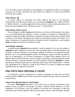 272
3:14). El nombre indica la eternidad, la inmutabilidad y la singularidad de Dios. Es importante
reconocer que el Señor Jesucristo usó este nombre con respecto a sí mismo (Juan 8:58-59)
afirmando así su deidad.
Señor (Hebreo: Yaj)
El nombre Yaj es la contracción de Yahvé. Aparece 48 veces en las Escrituras,
principalmente en el libro de los Salmos y en la exclamación alelu[ya] (o sea, “¡Alaba a Yahvé!”
o “¡Alaba al Señor!”). La palabra yaj también forma parte de varios nombres personales en las
Escrituras: Elías o Eli[yaj] es decir “Mi Dios es Yahvé” o “Yahvé es Dios”.
Señor (Griego: kúrios o kyrios)
Para los griegos, la palabra kyrios podía referirse a un hombre de alta posición y de poder;
o a un ser sobrenatural (por ejemplo, un dios). La palabra se emplea en la Septuaginta (la
traducción griega del Antiguo Testamento en hebreo) en sustitución del nombre hebreo Yahvé
o Jehová; y en el Nuevo Testamento para indicar la idea hebrea de Dios como Señor. En el
Nuevo Testamento se emplea 640 veces en referencia a Dios. Es significativo que la palabra
kúrios se emplea sin reservas con referencia a Jesús.
Señor (Griego: despótes)
La palabra griega despótes denota posesión y señorío absoluto. En su uso más antiguo el
despotés (es decir, déspota) era el amo de la casa que gobernaba con autoridad absoluta. Con
el tiempo, el término adquirió una connotación negativa al referirse a una persona de poder
ilimitado o aun a una autoridad política tiránica. Sin embargo, cuando el término se refiere a
Dios en la Septuaginta y en el Nuevo Testamento, no expresa nada negativo. Dios es el
legítimo dueño y el Señor de todo cuanto ha creado. Su santidad y su justicia garantizan que Él
siempre ejercerá su autoridad absoluta con justicia perfecta. El término despotés se emplea
seis veces en el Nuevo Testamento con referencia a Dios (Lucas 2:29; Hechos 4:24; 2ª Timoteo
2:21; Apocalipsis 6:10; 2ª Pedro 2:1; Judas 4). En 2ª Pedro 2:1 y Judas 4 la palabra se emplea
específicamente con respecto a Jesucristo.
UNA VISTA MÁS CERCANA A YAHVÉ
A continuación, veamos brevemente los nombres compuestos de Dios que se forman
usando el nombre Yahvé. Cada nombre nos permitirá entender de mejor manera a la persona y
la obra de Dios.
Jehová de los Ejércitos (Hebreo: Yahvé-Sabaot)
El nombre Yahvé-Sabaot representa a Dios como el rey y guerrero omnipotente, quien
gobierna sobre su pueblo y los protege. La palabra “ejércitos” puede referirse a (1) seres
angelicales o (2) el cosmos: el sol, las estrellas y las fuerzas de la naturaleza. La idea que
transmite es que el Señor gobierna sobre todos los seres y cosas, ya sean terrenales, cósmicas
 