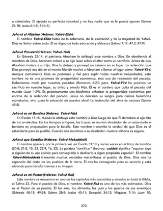 273
o celestiales. Él ejecuta su perfecta voluntad y no hay nadie que se le pueda oponer (Salmo
24:10; Isaías 6:1-5; 31:4-5).
Jehová el Altísimo (Hebreo: Yahvé-Elión)
El nombre Yahvé-Elión habla de la soberanía, de la exaltación y de la majestad de Yahvé.
Dios es Señor sobre todo, Él es digno de toda adoración y alabanza (Salmo 7:17; 47:2; 97:9).
Jehová Proveerá (Hebreo: Yahvé-Yiré)
En Génesis 22:14, el patriarca Abraham le atribuyó este nombre a Dios. En obediencia al
mandato de Dios, Abraham colocó a su hijo Isaac sobre el altar como un sacrificio. Antes de que
Abraham matara a su hijo, Dios lo detuvo y proveyó un carnero en su lugar. La redención que
Dios proveyó ese día en el monte Moriah motivó a Abraham a llamar al lugar como Yahvé-Yiré.
Aunque ciertamente Dios es poderoso y fiel para suplir todas nuestras necesidades, este
nombre no es una promesa de prosperidad económica, sino una de redención del pecado.
Deberíamos morir por nuestros pecados (Romanos 6:23) pero Yahvé-Yiré ha provisto un
sacrificio en nuestro lugar, su único y amado Hijo. Él es el cordero que quita el pecado del
mundo (Juan 1:29). Es prácticamente una blasfemia enfatizar la prosperidad económica por
encima de la redención del pecado. Jesús no derramó su sangre para darnos beneficios
monetarios, sino ¡para la salvación de nuestra alma! La redención del alma es costosa (Salmo
49:8).
Jehová es mi Bandera (Hebreo: Yahvé-Nisi)
En Éxodo 17:15, Moisés le atribuyó este nombre a Dios luego de que Él derrotara al ejército
de los amalecitas. En los tiempos antiguos, las tropas se reunían alrededor de un estandarte o
bandera en preparación para la batalla. Este nombre transmite la verdad de que Dios es el
estandarte para su pueblo. Cuando nos reunimos a su alrededor, nuestra victoria es segura.
Jehová que Santifica (Hebreo: Yahvé-Mekaddesh)
El nombre aparece por la primera vez en Éxodo 31:13 y varias veces en el libro de Levítico
(20:8; 21:8, 15, 23, 22:9, 16, 32). La palabra “santificar” (hebreo: cadásh) significa “separar algo
o alguien de su uso común para consagrarlo o dedicarlo a algún propósito especial”. El nombre
Yahvé-Mekaddesh transmite muchas verdades maravillosas al pueblo de Dios. Dios nos ha
separado del resto de los pueblos de la tierra, Él nos ha consagrado para su servicio y está
obrando para transformarnos a su imagen.
Jehová es mi Pastor (Hebreo: Yahvé-Raá)
Este nombre se encuentra en uno de los capítulos más conocidos y amados en toda la Biblia,
el Salmo 23. Para el pueblo de Dios, el nombre Yahvé-Raá es uno de los más estimados. Dios
es el Pastor de su pueblo, Él los ama, los alimenta, los guía y los guarda de sus enemigos
(Génesis 48:15; 49:24; Salmo 28:9; Isaías 40:11; Ezequiel 34:12; Miqueas 7:14; Juan 10;
 