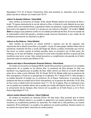 274
Apocalipsis 7:17). En el Nuevo Testamento, Dios está presente en Jesucristo como el buen
pastor que da su vida por sus ovejas (Juan 10:11).
Jehová Tu Sanador (Hebreo: Yahvé-Rafá)
Este nombre se encuentra en Éxodo 15:26, donde Moisés declara las promesas de Dios a
Israel: “Si oyeres atentamente la voz de Jehová tu Dios, e hicieres lo recto delante de sus ojos,
y dieres oído a sus mandamientos, y guardares todos sus estatutos, ninguna enfermedad de las
que envié a los egipcios te enviaré a ti; porque yo soy Jehová tu Sanador”. El nombre Yahvé-
Rafá nos asegura que podemos confiar en el cuidado providencial de Dios. Él nos ha sanado de
la enfermedad mortal del pecado y también puede sanarnos físicamente si por medio de tal
sanidad se promoverán su voluntad y su gloria.
Jehová es Paz (Hebreo: Yahvé-Shalóm)
Este nombre se encuentra en Jueces 6:22-24 y expresa uno de los aspectos más
importantes de la relación entre Dios y su pueblo – la paz. En este pasaje, Gedeón había visto la
asombrosa revelación de Dios a través del Ángel de Jehová y estaba convencido que moriría.
Ese temor es común cuando el hombre pecador tiene un encuentro con el Dios santo. Sin
embargo, en el caso de Gedeón, al igual que en el de todo el pueblo de Dios, la gracia de Dios
transforma ese terror en paz. Esta verdad encuentra su cumplimiento más grande en el Señor
Jesucristo quien es nuestra paz (Efesios 2:14).
Jehová está Aquí o Personalmente Presente (Hebreo: Yahvé-Sama)
El nombre se encuentra en Ezequiel 48:35, donde Dios promete su presencia en la completa
restauración de su pueblo en los últimos días. La presencia de Dios siempre ha sido una
bendición muy especial para el pueblo de Dios. Adán caminó con Dios en el Jardín del Edén
antes de su caída y juicio (Génesis 3:8). En Éxodo 33:12-16, Moisés pidió que la presencia de
Dios acompañara a Israel en su peregrinaje en el desierto. En 1ª Reyes 8:10-11, Dios bendijo a
su pueblo llenando el templo con su presencia. En el Nuevo Testamento, la promesa de la
presencia de Dios se cumplió de la forma más perfecta, en la persona de Jesucristo. En Él, Dios
se hizo carne y habitó entre los hombres (Juan 1:1, 14). En la Iglesia, Dios no solamente mora
con su pueblo sino también dentro de su pueblo por medio del Espíritu Santo (Juan 14:17). En
la consumación de los tiempos, Dios morará con su pueblo en el Cielo Nuevo y en la Tierra
Nueva (Apocalipsis 21:1-3).
Jehová Justicia Nuestra (Hebreo: Yahvé-Tsidkenu)
El nombre se encuentra en Jeremías 23:5-6. En este texto, Dios promete que al mismo
tiempo que el Mesías salvaría a su pueblo, lo gobernaría con justicia perfecta. Esta profecía
encuentra su cumplimiento perfecto en Jesucristo. Por medio de su vida perfecta y su muerte
expiatoria, Él ha justificado a su pueblo y los gobierna con justicia perfecta. Nuestra justicia no
es nuestra sino que el Señor Jesucristo es nuestra justicia.
 
