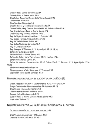 276
Dios de Toda Carne: Jeremías 32:27
Dios de Toda la Tierra: Isaías 54:5
Dios Sobre Todos los Reinos de la Tierra: Isaías 37:16
Dios Fuerte: Isaías 9:6;
Dios Temible: Nehemías 1:5
Dios Poderoso y Terrible: Deuteronomio 10:17
Dios Grande; y Rey Grande Sobre Todos los dioses: Salmo 95:3
Rey Grande Sobre Toda la Tierra: Salmo 47:2
Dios Vivo y Rey Eterno: Jeremías 10:10
Rey de Siglos, Inmortal, Invisible: 1ª Timoteo 1:17
Rey Desde Tiempo Antiguo: Salmo 74:12
Rey de Toda la Tierra: Salmo 47:7
Rey de las Naciones: Jeremías 10:7
Rey el Cielo: Daniel 4:37
Rey de reyes: 1ª Timoteo 6:15; Apocalipsis 17:14; 19:16
Señor del Cielo: Daniel 5:23
Señor de Toda la Tierra: Salmo 97:5
Señor del Cielo y de la Tierra: Lucas 10:21; Hechos 17:24
Señor de los reyes: Daniel 2:47
Señor de señores: Deuteronomio 10:17; Salmo 136:3; 1ª Timoteo 6:15; Apocalipsis 17:14;
19:16
Señor de la Mies: Mateo 9:37-38
Bienaventurado y Solo Soberano: 1ª Timoteo 6:15
Legislador: Isaías 33:22; Santiago 4:12
NOMBRES QUE REFLEJAN EL JUICIO Y LA IRA DE DIOS (7)
Dios Celoso: Éxodo 20:4-5; Deuteronomio 4:24; Josué 24:19-20
Fuego Consumidor: Deuteronomio 4:24; Hebreos 12:29
Dios Celoso y Vengador: Nahúm 1:2
Dios de Retribuciones: Jeremías 51:56
Guarda de los Hombres: Job 7:20
Juez de Toda la Tierra: Génesis 18:25; Salmo 94:2
Juez Justo: Salmos 7:11
NOMBRES QUE REFLEJAN LA RELACIÓN DE DIOS CON SU PUEBLO
DIOS ES EL ÚNICO DIOS Y CREADOR DE SU PUEBLO (4)
Dios Verdadero: Jeremías 10:10; Juan 17:3
Creador: Isaías 43:15; 44:2, 21; 43:7
 